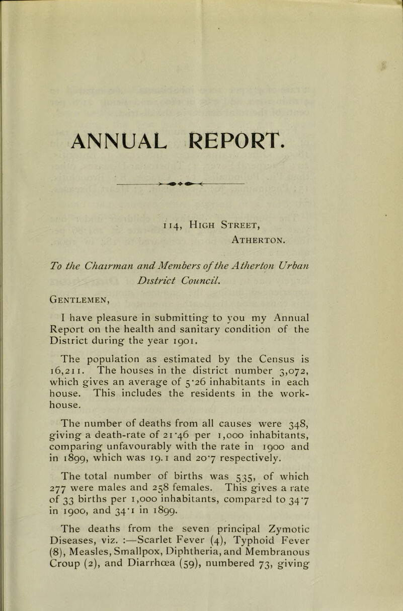 ANNUAL REPORT 114, High Street, Atherton. To the Chairman and Members of the Atherton Urban District Council. Gentlemen, I have pleasure in submitting to you my Annual Report on the health and sanitary condition of the District during the year 1901. The population as estimated by the Census is 16,211. The houses in the district number 3,072, which gives an average of 5'26 inhabitants in each house. This includes the residents in the work- house. The number of deaths from all causes were 348, giving a death-rate of 21'46 per 1,000 inhabitants, comparing unfavourably with the rate in 1900 and in 1899, which was 19. i and 2o'7 respectively. The total number of births was 535, of which 277 were males and 258 females. This gives a rate of 33 births per 1,000 inhabitants, compared to 34'7 in 1900, and 34'i in 1899. The deaths from the seven principal Zymotic Diseases, viz. ;—Scarlet Fever (4), Typhoid Fever (8), Measles, Smallpox, Diphtheria, and Membranous Croup (2), and Diarrhoea {59), numbered 73, giving