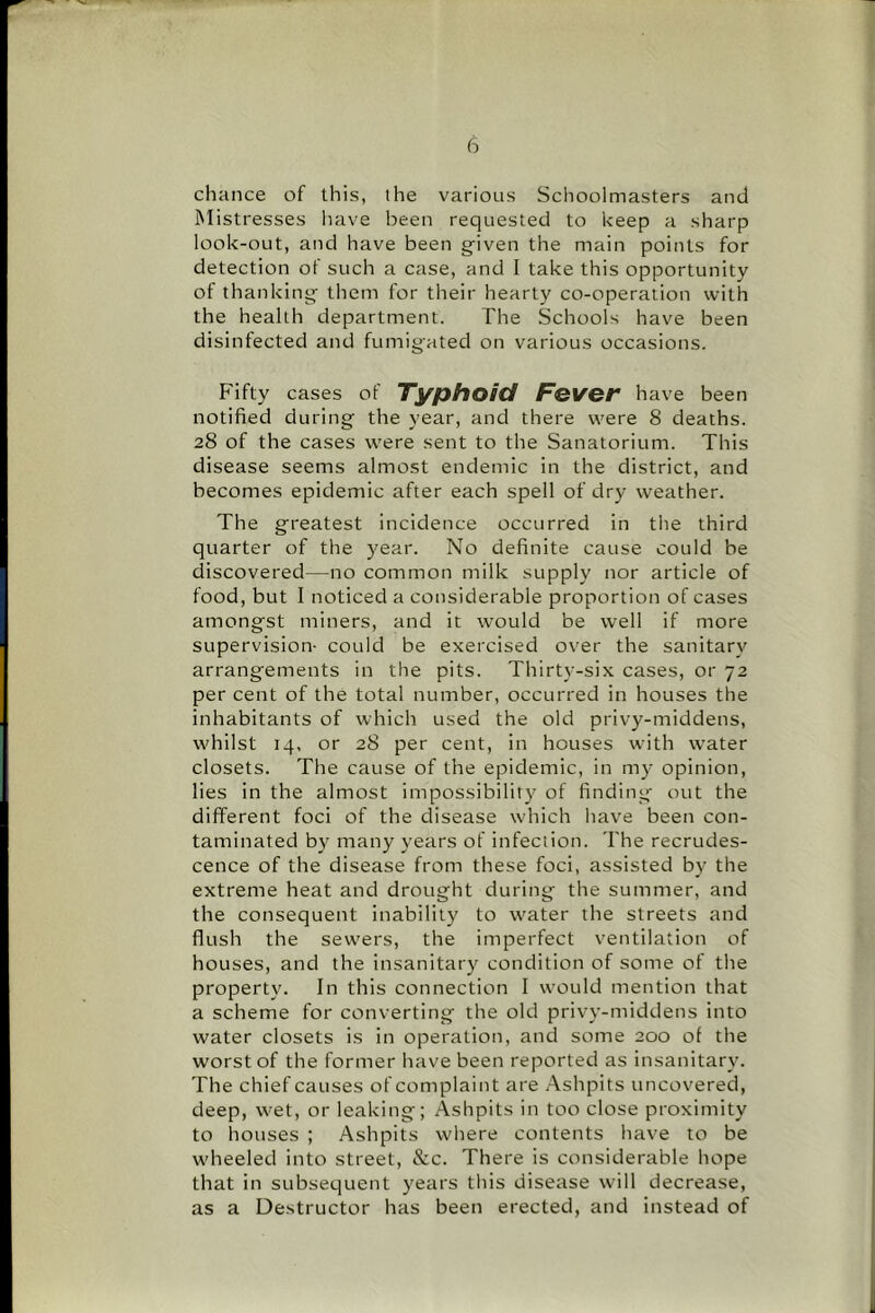 chance of this, the various Schoolmasters and Mistresses have been requested to keep a sharp look-out, and have been given the main points for detection of such a case, and I take this opportunity of thanking them for their hearty co-operation with the health department. The Schools have been disinfected and fumigated on various occasions. Fifty cases of Typhoid Fever have been notified during the year, and there were 8 deaths. 28 of the cases were sent to the Sanatorium. This disease seems almost endemic in the district, and becomes epidemic after each spell of dry weather. The greatest incidence occurred in the third quarter of the year. No definite cause could be discovered—no common milk supply nor article of food, but 1 noticed a considerable proportion of cases amongst miners, and it would be well if more supervision- could be exercised over the sanitary arrangements in the pits. Thirty-six cases, or 72 per cent of the total number, occurred in houses the inhabitants of which used the old privy-middens, whilst 14, or 28 per cent, in houses with water closets. The cause of the epidemic, in my opinion, lies in the almost impossibility of finding out the different foci of the disease which have been con- taminated by many years of infection. The recrudes- cence of the disease from these foci, assisted by the extreme heat and drought during the summer, and the consequent inability to water the streets and flush the sewers, the imperfect ventilation of houses, and the insanitary condition of some of the property. In this connection I would mention that a scheme for converting the old privy-middens into water closets is in operation, and some 200 of the worst of the former have been reported as insanitary. The chief causes of complaint are Ashpits uncovered, deep, wet, or leaking; Ashpits in too close proximity to houses ; Ashpits where contents have to be wheeled into street, &c. There is considerable hope that in subsequent years this disease will decrease, as a Destructor has been erected, and instead of