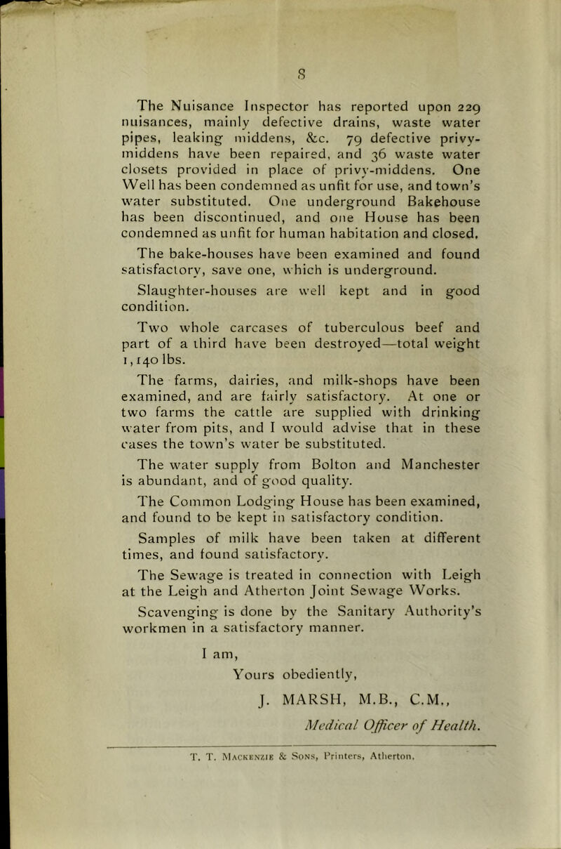 s The Nuisance Inspector has reported upon 229 nuisances, mainly defective drains, waste water pipes, leaking middens, &c. 79 defective privy- middens have been repaired, and 36 waste water closets provided in place of privy-middens. One Well has been condemned as unfit for use, and town’s water substituted. One underground Bakehouse has been discontinued, and one House bas been condemned as unfit for human habitation and closed. The bake-houses have been examined and found satisfactory, save one, which is underground. Slaughter-houses are well kept and in good condition. Tw’O whole carcases of tuberculous beef and part of a third have been destroyed—total weight 1,140 lbs. The farms, dairies, and milk-shops have been examined, and are fairly satisfactory. At one or two farms the cattle are supplied with drinking water from pits, and I w'ould advise that in these cases the town’s water be substituted. Tbe water supply from Bolton and Manchester is abundant, and of good quality. The Common Lodging House has been examined, and found to be kept in satisfactory condition. Samples of milk have been taken at different times, and found satisfactory. The Sewage is treated in connection with Leigh at the Leigh and Atherton Joint Sewage Works. Scavenging is done by the Sanitary .Authority’s workmen in a satisfactory manner. I am. Yours obediently, j. MARSH, M.B., C.M., Medical Officer of Health. T. T. Mackenzie & Sons, Printers, Atherton.