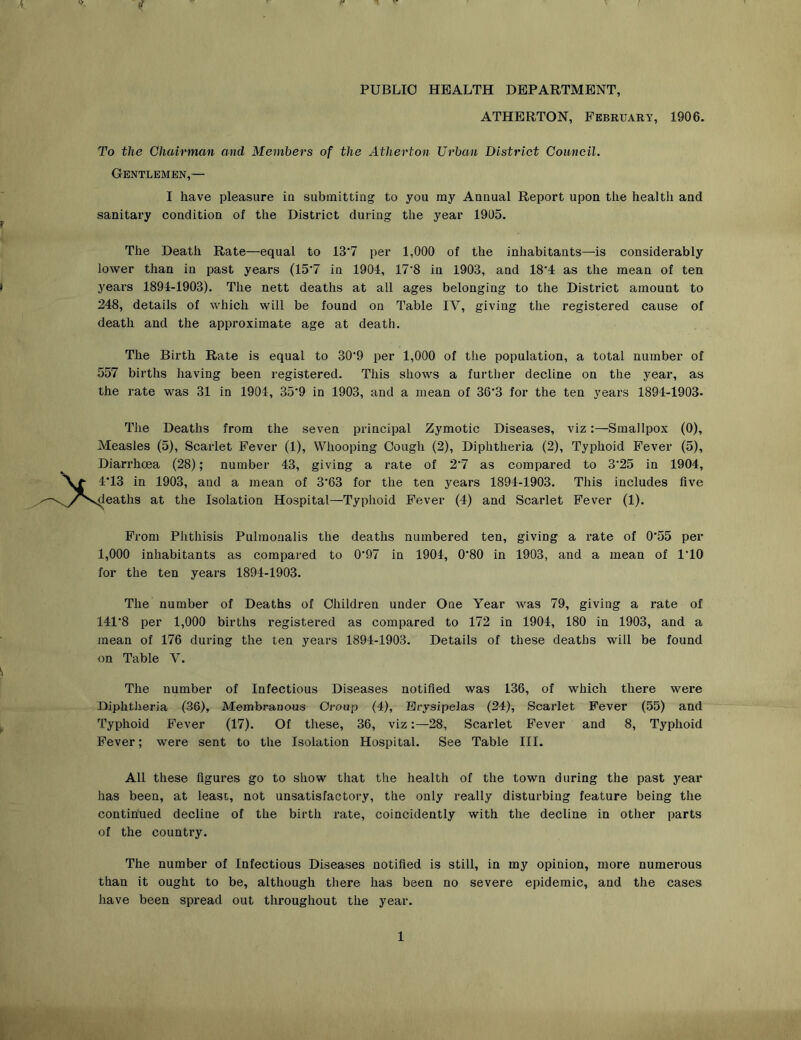 PUBLIC HEALTH DEPARTMENT, ATHERTON, February, 1906. To the Chairman and Members of the Atherton Urban District Council. Gentlemen,— I have pleasure ia submitting to you my Annual Report upon the health and sanitary condition of the District during the year 1905. The Death Rate—equal to 13’7 per 1,000 of the inhabitants—is considerably lower than in past years (15*7 in 1904, 17'8 in 1903, and 18'4 as the mean of ten years 1894-1903). The nett deaths at all ages belonging to the District amount to 248, details of which will be found on Table IV, giving the registered cause of death and the approximate age at death. The Birth Rate is equal to 30’9 per 1,000 of the population, a total number of 557 births having been registered. This shows a further decline on the year, as the rate was 31 in 1904, 35‘9 in 1903, and a mean of 36'3 for the ten years 1894-1903. The Deaths from the seven principal Zymotic Diseases, viz:—Smallpox (0), Measles (5), Scarlet Fever (1), Whooping Cough (2), Diphtheria (2), Typhoid Fever (5), Diarrhoea (28); number 43, giving a rate of 2‘7 as compared to 3’25 in 1904, and a mean of 3'63 for the ten years 1894-1903. This includes five Isolation Hospital—Typhoid Fever (4) and Scarlet Fever (1). From Phthisis Pulinonalis the deaths numbered ten, giving a rate of 0'55 per 1,000 inhabitants as compared to 0’97 in 1904, 0'80 in 1903, and a mean of 1*10 for the ten years 1894-1903. The number of Deaths of Children under One Year was 79, giving a rate of 141*8 per 1,000 births registered as compared to 172 in 1904, 180 in 1903, and a mean of 176 during the ten years 1894-1903. Details of these deaths will be found on Table V. The number of Infectious Diseases notified was 136, of which there were Diphtheria (36), Membranous Group (4), Erysipelas (24), Scarlet Fever (55) and Typhoid Fever (17). Of these, 36, viz28, Scarlet Fever and 8, Typhoid Fever; were sent to the Isolation Hospital. See Table III. All these figures go to show that the health of the town during the past year has been, at least, not unsatisfactory, the only really disturbing feature being the contin'ued decline of the birth rate, coincidently with the decline in other parts of the country. The number of Infectious Diseases notified is still, in my opinion, more numerous than it ought to be, although there has been no severe epidemic, and the cases have been spread out throughout the year. 1