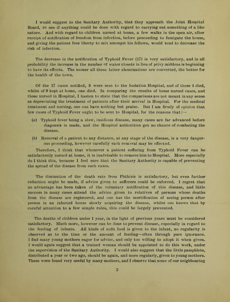 I would suggest to the Sanitary Authority, that they approach the Joint Hospital Board, to see if anything could be done with regard to carrying out something of a like nature. And with regard to children nursed at home, a few walks in the open air, after receipt of notification of freedom fi’om infection, before proceeding to fumigate the house, and giving the patient free liberty to mix amongst his fellows, would tend to decrease the risk of infection. Tlie decrease in the notification of Typhoid Fever (17) is very satisfactory, and in all probability the increase in the number of water closets in lieu of privy middens is beginning to have its effects. The sooner all these latter abominations are converted, the better for the health of the town. Of the 17 cases notified, 8 were sent to the Isolation Hospital, and of these 4 died, whilst of 9 kept at home, one died. In comparing the results of home nursed cases, and those nursed in Hospital, I hasten to state that the comparisons are not meant in any sense as depreciating the treatment of patients after their arrival in Hospital. For the medical treatment and nursing, one can have nothing but praise. But I am firmly of opinion that few cases of Typhoid Fever ought to be sent to Hospital, for the reasons that:— (fl) Typhoid fever being a slow, insidious disease, many cases are far advanced before diagonsis is made, and the Hospital authorities get no chance of combating the disease. (b) Removal of a patient to any distance, at any stage of the disease, is a very danger- ous proceeding, however carefully such removal may be effected. Therefore, I think that whenever a patient suffering from Typhoid Fever can be satisfactorily nursed at home, it is inadvisable to remove him to Hospital. More especially do I think this, because I feel sure that the Sanitary Authority is capable of preventing the spread of the disease from such cases. The diminution of the death rate from Phthisis is satisfactory, but even further reduction might be made, if advice given to sufferers could be enforced. I regret that no advantage has been taken of the voluntary notification of this disease, and little success in many cases attend the advice given to relatives of persons whose deaths from the disease are registered, and one has the mortification of seeing person after person in an infected house slowly acquiring the disease, whilst one knows that by careful attention to a few simple rules, this could be largely prevented. The deaths of children under 1 year, in the light of previous years must be considered satisfactory. Much more, however can be done to prevent disease, especially in regard to the feeding of infants. All kinds of unfit food is given to the infant, no regularity is observed as to the time or the amount of feeding—often through pure ignorance. I find many young mothers eager for advice, and only too willing to adopt it when given. I would again suggest that a trained woman should be appointed to do this work, under the supervision of the Sanitary Authority. I would also suggest that the little pamphlets, distributed a year or two ago, should be again, and more regularly, given to young mothers. These were found very useful by many mothers, and I observe that some of our neighbouring 3