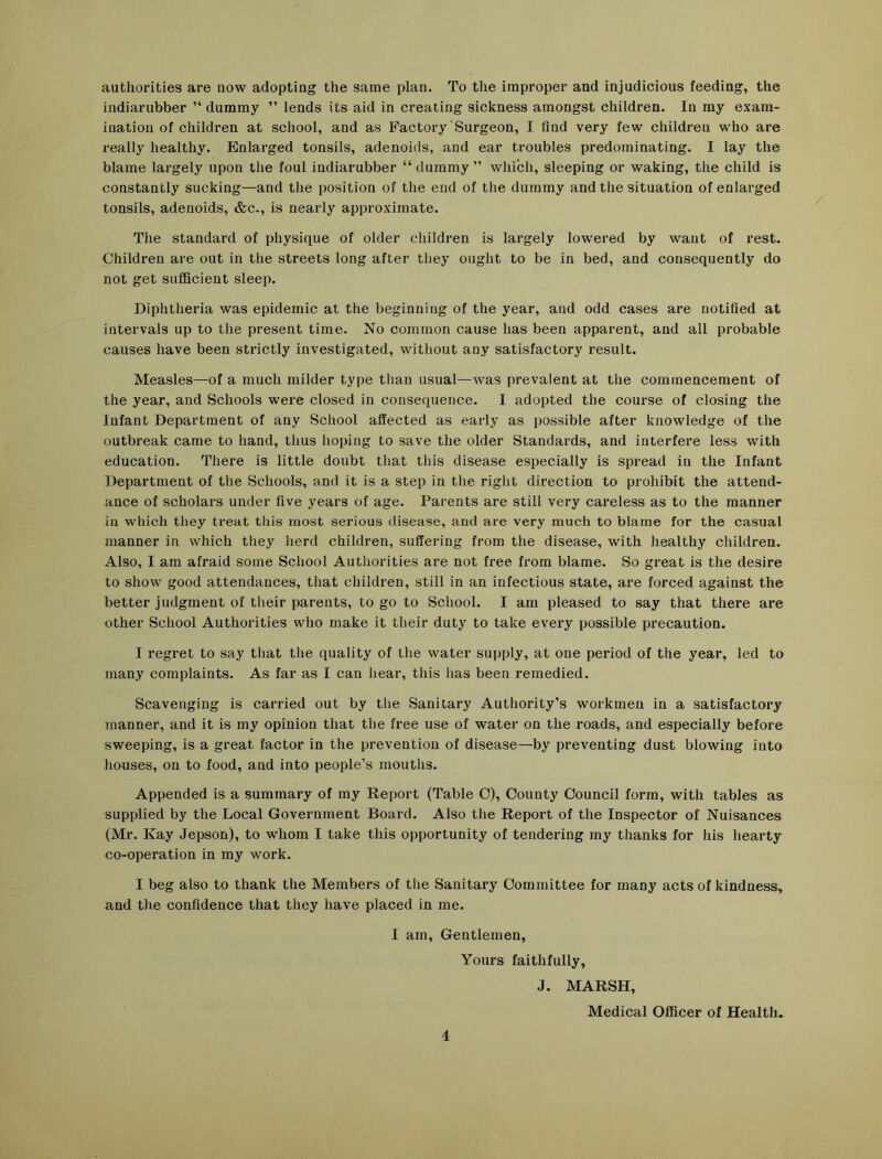 authorities are now adopting the same plan. To the improper and injudicious feeding, the indiarubber dummy ” lends its aid in creating sickness amongst children. In my exam- ination of children at school, and as Factory Surgeon, I find very few children who are really healthy. Enlarged tonsils, adenoids, aud ear troubles predominating. I lay the blame largely upon the foul indiarubber “ dummy ” which, sleeping or waking, the child is constantly sucking—and the position of the end of the dummy and the situation of enlarged tonsils, adenoids, &c., is nearly approximate. The standard of physique of older children is largely lowered by want of rest. Children are out in the streets long after they ought to be in bed, and consequently do not get sufficient sleep. Diphtheria was epidemic at the beginning of the year, and odd cases are notified at intervals up to the present time. No common cause has been apparent, and all probable causes have been strictly investigated, without any satisfactory result. Measles—of a much milder type than usual—was prevalent at the commencement of the year, and Schools were closed in consequence. I adopted the course of closing the Infant Department of any School affected as early as possible after knowledge of the outbreak came to hand, thus hoping to save the older Standards, and interfere less with education. There is little doubt that this disease especially is spread in the Infant Department of the Schools, and it is a step in the right direction to prohibit the attend- ance of scholars under five years of age. Parents are still very careless as to the manner in which they treat this most serious disease, and are very much to blame for the casual manner in which they herd children, suffering from the disease, with healthy children. Also, I am afraid some School Authorities are not free from blame. So great is the desire to show good attendances, that children, still in an infectious state, are forced against the better judgment of their parents, to go to School. I am pleased to say that there are other School Authorities who make it their duty to take every possible precaution. I regret to say that the quality of the water supply, at one period of the year, led to many complaints. As far as I can hear, this has been remedied. Scavenging is carried out by the Sanitary Authority’s workmen in a satisfactory manner, and it is my opinion that the free use of water on the roads, and especially before sweeping, is a great factor in the prevention of disease—by preventing dust blowing into houses, on to food, and into people’s mouths. Appended is a summary of my Report (Table O), County Council form, with tables as supplied by the Local Government Board. Also the Report of the Inspector of Nuisances (Mr. Kay Jepson), to whom I take this opportunity of tendering my thanks for his hearty co-operation in my work. I beg also to thank the Members of the Sanitary Committee for many acts of kindness, and the confidence that they have placed in me. I am. Gentlemen, Yours faithfully, J. MARSH, Medical Officer of Health. 4