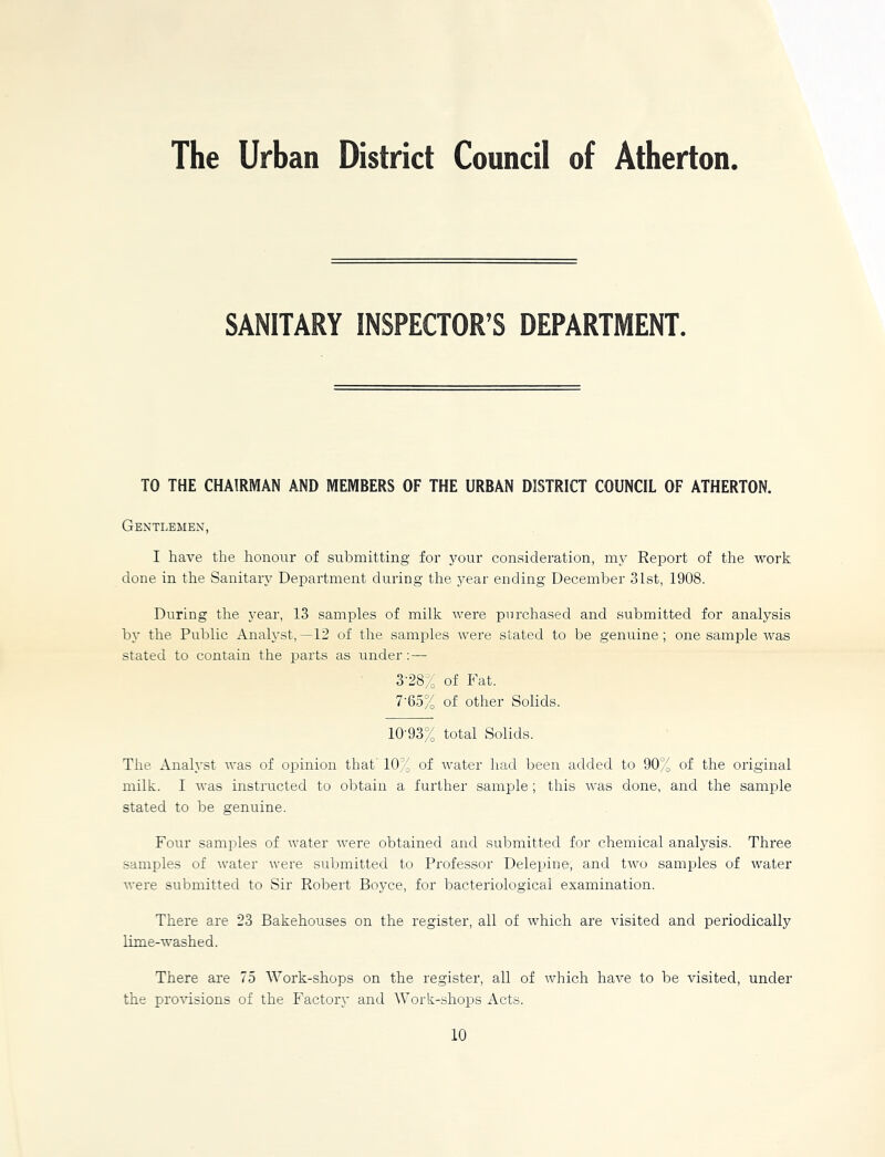 The Urban District Council of Atherton SANITARY INSPECTOR’S DEPARTMENT. TO THE CHAIRMAN AND MEMBERS OF THE URBAN DISTRICT COUNCIL OF ATHERTON. Gentlemen, I have the honour of submitting for your consideration, my Report of the work done in the Sanitary Department during the year ending December 31st, 1908. During the year, 13 samples of milk were purchased and submitted for analysis by the Public Analyst,—12 of the samples were stated to be genuine; one sample was stated to contain the parts as under: — 3-28% of Fat. 7'65% of other Solids. 10'93% total Solids. The Analyst was of opinion that' 10% of water had been added to 90% of the original milk. I was instructed to obtain a further sample; this was done, and the sample stated to be genuine. Four samples of water were obtained and submitted for chemical analysis. Three samples of water were submitted to Professor Delepine, and two samples of water were submitted to Sir Robert Boyce, for bacteriological examination. There are 23 Bakehouses on the register, all of which are visited and periodically lime-washed. There are 75 Work-shops on the register, all of which have to be visited, under the provisions of the Factory and Work-shops Acts. 10