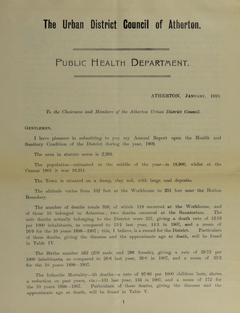 The Urban District Council of Atherton. Public Health Department. ATHERTON, January, 1910. To the Chairman and Members of the Atherton Urban District Council. Gentlemen, I have pleasure in submitting to you my Annual Report upon the Health and Sanitary Condition of the District during the year, 1909. The area in statute acres is 2,209. The population—estimated at the middle of the year—is 18,900, whilst at the Census 1901 it was 10,211. The Town is situated on a damp, clay soil, with large coal deposits. The altitude varies from 102 feet at the Workhouse to 251 feet near the Hulton Boundary. The number of deaths totals 389, of which 119 occurred at the Workhouse, and of these 15 belonged to Atherton ; two deaths occurred at the Sanatorium. The nett deaths actually belonging to the District were 237, giving a death rate of 1253 per 1000 inhabitants, as compared to 13T last year, 14 3 in 1907, and a mean of 16-9 for the 10 years 1898—1907 ; this, I believe, is a record for the District. Particulars of these deaths, giving the diseases and the approximate age at death, will be found in Table IV. The Births number 562 (276 male and 286 female), giving a rate of 29'7 3 per 1000 inhabitants, as compared to 28'6 last year, 28'0 in 1907, and a mean of 33 2 for the 10 years 1898—1907. The Infantile Mortality—55 deaths—a rate of 97'86 per 1000 children born, shows a reduction on past years, viz.:—131 last year, 134 in 1907, and a mean of 172 for the 10 years 1898—1907. Particulars of these deaths, giving the diseases and the approximate age at death, will be found in 1 able V.