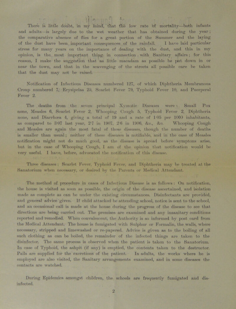 There is little doubt, in my mind, that the low rate bf mortality—both infants and adults—is largely due to the wet weather that has obtained during the year; the comparative absence of flies for a great portion of the Summer and the laying of the dust have been important consequences of the rainfall. I have laid particular stress for many years on the importance of dealing with the dust, and this in my opinion, is the most important thing in connection with Sanitary affairs; for this reason, I make the suggestion that as little macadam as possible be put down in or near the town, and that in the scavenging of the streets all possible care be taken that the dust may not be raised. Notification of Infectious Diseases numbered 127, of which Diphtheria Membranous Croup numbered 7, Erysipelas 29, Scarlet Fever 71), Typhoid Fever 10, and Puerperal Fever 2. The deaths from the seven principal Xymutie Diseases were: Small Pox none, Measles 6, Scarlet Fever 2. Whooping Cough 5, Typhoid Fever 2, Diphtheria none, and Diarrhoea 4, giving a total of 19 and a rate of 105 per 1000 inhabitants, as compared to 3*07 last year, 2-7 in 1907. 2'6 in 1906, &c., ike. Whooping Cough and Measles are again the most fatal of these diseases, though (lie number of deaths is smaller than usual; neither of these diseases is notifiable, and in the case of Measles notification might not do much good, as the disease is spread before symptom arise, but in the case of Whooping Cough, I am of tin* opinion that notification would be very useful. I have, before, advocated the notification of this disease. Three diseases: Scarlet Fever. Typhoid Fever, and Diphtheria may lie treated at the Sanatorium when necessary, or desired by the Parents or Medical Attendant. The method of procedure in cases of Infectious Disease is as follows: On notification, the house is visited as soon as possible, the origin of the disease ascertained, and isolation made as complete as can be under the existing circumstances. Disinfectants are provided, and general advice given. If child attacked be attending school, notice is sent to the school, and an occasional call is made at t he house during the progress of the disease to see that directions are being carried out. The premises are examined and any insanitary conditions reported and remedied. When convalescent, the. Authority is so informed by post card from the Medical Attendant. The house is fumigated with Sulphur or Formalin, the walls, where necessary, stripped and limewashed or re-papered. Advice is given as to the boiling of all such clothing as can be boiled, the remainder of the infected things are taken to the disinfector. The same process is observed when the patient is taken to the Sanatorium. In case of Typhoid, the ashpit (if any) is emptied, the contents taken to the destructor. Pails are supplied for the excretions of the patient. In adults, the works where he is employed are also visited, the Sanitary arrangements examined, and in some diseases the contacts are watched. During Epidemics amongst children, the schools are frequently fumigated and dis- infected.