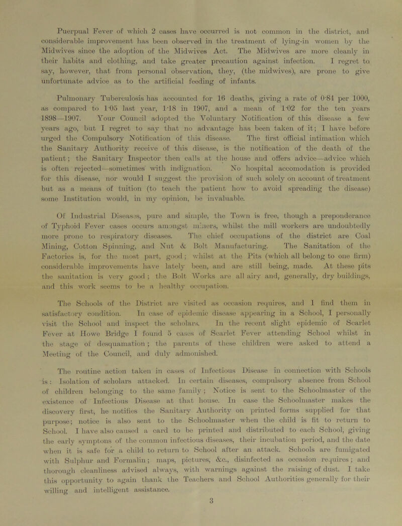 considerable improvement has been observed in the treatment of lying-in women by the Midwives since the adoption of the Mid wives Act. The Mid wives are more cleanly in their habits and clothing, and take greater precaution against infection. I regret to say, however, that from personal observation, they, (the midwives), are prone to give unfortunate advice as to the artificial feeding of infants. Pulmonary Tuberculosis has accounted for 16 deaths, giving a rate of 0’81 per 1000, as compared to 105 last year, 108 in 1907, and a mean of T02 for the ten years 1898—1907. Your Council adopted the Voluntary Notification of this disease a few years ago, but I regret to say that no advantage has been taken of it; I have before urged the Compulsory Notification of this disease. The first official intimation which the Sanitary Authority receive of this disease, is the notification of the death of the patient; the Sanitary Inspector then calls at the house and offers advice—advice which is often rejected—sometimes with indignation. No hospital accomodation is provided for this disease, nor would I suggest the provision of such solely on account of treatment but as a means of tuition (to teach the patient how to avoid spreading the disease) some Institution would, in my opinion, he invaluable. Of Industrial Diseases, pure and simple, the Town is free, though a preponderance of Typhoid Fever cases occurs amongst miners, whilst the mill workers are undoubtedly more prone to respiratory diseases. The chief occupations of the district are Coal Mining, Cotton Spinning, and Nut & Bolt Manufacturing. The Sanitation of the Factories is, for the most part, good; whilst at the Pits (which all belong to one firm) considerable improvements have lately been, and are still being, made. At these pits the sanitation is very good ; the Bolt Works are all airy and, generally, dry buildings, and this work seems to he a healthy occupation. The Schools of the District are visited as occasion requires, and 1 find them in satisfactory condition. In case of epidemic disease appearing in a School, I personally visit the School and inspect the scholars. In the recent slight epidemic of Scarlet Fever at Howe Bridge I found 5 cases of Scarlet Fever attending School whilst hi the stage of desquamation ; the parents of these children were asked to attend a Meeting of the Council, and duly admonished. The routine action taken in cases of Infectious Disease in connection with Schools is: Isolation of scholars attacked. In certain diseases, compulsory absence from School of children belonging to the same family ; Notice is sent to the Schoolmaster of the existence of Infectious Disease at that house. In case the Schoolmaster makes the discovery first, he notifies the Sanitary Authority on printed forms supplied for that purpose; notice is also sent to the Schoolmaster when the cliild is fit to return to School. I have also caused a card to be printed and distributed to each School, giving the early symptons of the common infectious diseases, their incubation period, and the date when it is safe for a child to return to School after an attack. Schools are fumigated with Sulphur and Formalin; maps, pictures; &c., disinfected as occasion requires; and thorough cleanliness advised always, with warnings against the raising of dust. I take this opportunity to again thank the Teachers and School Authorities generally for their willing and intelligent assistance. 3