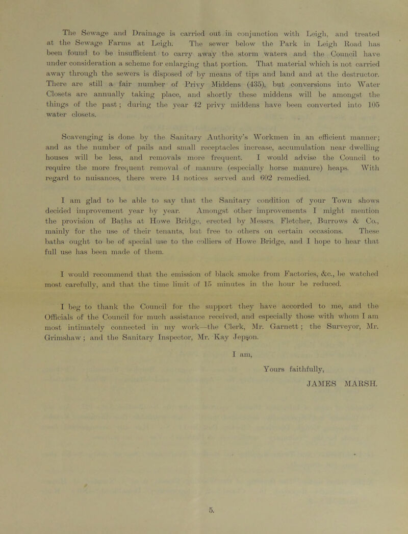 The Sewage and Drainage is carried out in conjunction with Leigh, and treated at the Sewage Farms at Leigh. The sewer below the Park in Leigh Road has been found to be insufficient to carry away the storm waters and tire Council have under consideration a scheme for enlarging that portion. That material which is not carried away through the sewers is disposed of by means of tips and land and at the destructor. There are still a fair number of Privy Middens (435), but conversions into Water Closets are annually taking place, and shortly these middens will be amongst the things of the past; during the year 42 privy middens have been converted into 105 water closets. Scavenging is done by the Sanitary Authority’s Workmen in an efficient manner; and as the number of pails and small receptacles increase, accumulation near dwelling houses will be less, and removals more frequent. I would advise the Council to require the more frequent removal of manure (especially horse manure) heaps. With regard to nuisances, there were 14 notices served and 602 remedied. I am glad to be able to say that the Sanitary condition of your Town shows decided improvement year by year. Amongst other improvements I might mention the provision of Baths at Howe Bridge, erected by Messrs. Fletcher, Burrows & Co., mainly for the use of their tenants, but free to others on certain occasions. These baths ought to be of special use to the colliers of Howe Bridge, and I hope to hear that full use has been made of them. I would recommend that the emission of black smoke from Factories, &c., be watched most carefully, and that the time limit of 15 minutes in the hour be reduced. I beg to thank the Council for the support they have accorded to me, and the Officials of the Council for much assistance received, and especially those with whom I am most intimately connected in my work—the Clerk, Mr. Garnett ; the Surveyor, Mr. Grimshaw; and the Sanitary Inspector, Mr. Kay Jepgon. I am, Yonrs faithfully, •JAMES MARSH.