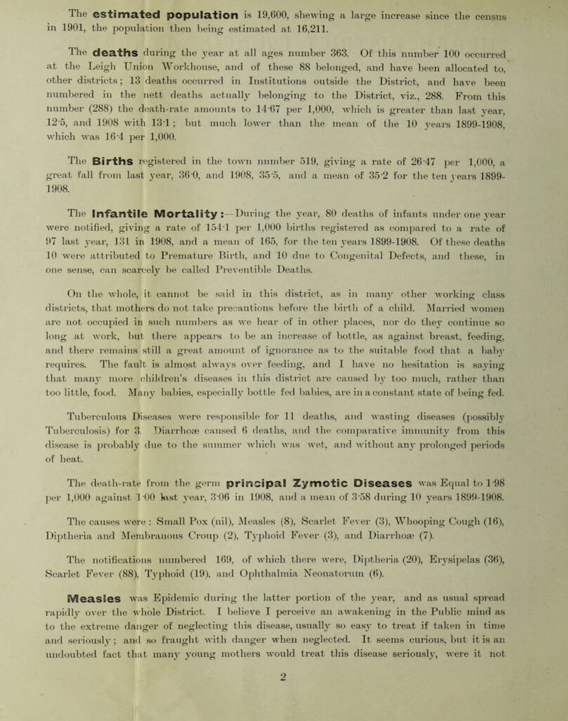 The estimated population is 19,600, shewing a large increase since the census in 1901, the pojJulation then being estimated at 16,211. The deaths during the j’ear at all ages number 363. Of this number 100 occurred at the Leigh Union Workhouse, and of these 88 belonged, and have been allocated to, other districts; 13 deaths occurred in Institutions outside the District, and have been numbered in the nett deaths actually belonging to the District, viz., 288. From this number (288) the death-rate amounts to 14-67 per 1,000, which is greater than last year, 12-5, and 1908 with 13-1 ; but much lower than the mean of the 10 3'ears 1899-1908, which was 16-4 per 1,000. The Births registered in the town number 519, giving a rate of 26-47 jicr 1,000, a great fall from last year, 36-0, and 1908, 35-5, and a mean of 35-2 for the ten 3 ears 1899- 1908. The Infantile Mortality: - During the 3-ear, 80 deaths of infants under one 3’ear were notihed, giving a rate of 154-1 pei- 1,000 births registered as compared to a rate of 97 last 3-ear, 131 in 1908, and a mean of 165, for the ten 3'ears 1899-1908. Of these deaths 10 were attributed to Premature Birth, and 10 due to Congenital Defects, and these, in one sense, can scarcely be called Preventible Deaths. On the whole, it cannot be said in this district, as in many other woi-king class districts, that mothers do not take precautions before the birth of a child. Married women are not occu2ned in such numbers as we heai- of in other jjlaces, noi- do the3- continue so long at woi-k, but there apjjears to be an increase of bottle, as against breast, feeding, and there remains still a great amount of ignorance as to the suitable food that a babv requires. The fault is almost alway-s over feeding, and I have no hesitation is s.aying that man3- more children’s diseases in tliis district are caused 1)3- too much, rather than too little, food. Many babies, especiall3- bottle fed babies, are in a constant state of being fed. Tuberculous Diseases were responsible for 11 deaths, and wasting diseases (jjossibh^ Tuberculosis) for 3. Diarrhoae caused 6 deaths, and the comfiarative immunity from this di.sease is jjrobably due to the summer which was wet, and without an3- prolonged jDei-iods of heat. The death-rate from the germ prieicipa.! Zymotic Diseases was Equal to 1-98 jier 1,000 against 100 kist 3'ear, 3-06 in 1908, and a mean of 3-58 during 10 3-ears 1899-1908. The causes were : Small Pox (nil). Measles (8), Scarlet Fever (3), Whoojhng Cough (16), Diptheria and Membranous Crouji (2), Tyj^hoid Fever (3), and Diarrhoae (7). The notifications numbered 169, of which there were, Diptheria (20), Erysipelas (36), Scarlet Fever (88), Tyjjhoid (19), and Ophthalmia Neonatorum (6). Measles was E^hdemic during the latter j^oi-tion of the 3-eai-, and as usual sjn-ead rafjidly over the whole Distinct. I believe I perceive an awakening in the Public mind as to the extreme danger of neglecting this disease, usuall3'' so eas3^ to treat if taken in time and .seriousl3^ ; and .so fraught with danger when neglected. It seems curious, but it is an undoubted fact that many 3-oung mothers would treat this disease seriously, were it not