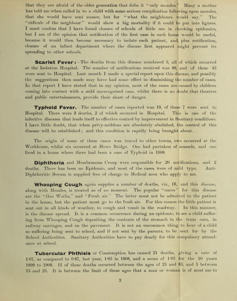 that tliey are afraid of the older generation that dnbs it “ only measles.” Many a mother has told me when called in to a child with some serious complication following upon measles, that she would have sent sooner, but for “ what the neighbours woidd say.” The “ridicule of the neighbour” would show a big mortality if it could be put into figures. I must confess that I have found closxire of schools of little use in checking epidemics, but I am of the opinion that notification of the first case in each house would be useful, because it would then become necessary to isolate each patient, and, plus notification, closure of an infant department whei'e the disease first appeared might prevent its spreading to other schools. Scarlet Fever :—The deaths from this disease numbered 3, all of which occurred at the Isolation Hospital. The numbei' of iiotifications receiv-ed was 88, and of these 43 were sent to Hospital. Last month I made a special repoid upon this disease, and possibly the suggestions then made may have had some effect in diminishing the number of cases. In that report I have stated that in my opinion, most of the cases are caused by children coming into contact with a mild unrecognised case, whilst there is no doubt that theatres and public entertainments, pi'ovide their share of danger. Typhoid Fever.—The number of cases reported was 19, of these 7 were sent to Hospital. There were 3 deaths, 2 of which occurred in Hospital. This is one of the infective diseases that lends itself to effective control by improvement in Sanitary conditions. I have little doubt, that when privy-middens ai'e absolutely abolished, the control of this disease will be established ; and this condition is l apidly being brought about. The origin of some of these cases was ti'aced to other towns, two occurred at the Workhouse, whilst six occurred at Howe Bridge. One had partaken of mussels, and one lived in a house where thei'e had been a case of Typhoid in 1908. Diphtheria, and ^lembranous Croup were responsible for 20 notifications, and 2 deaths. There has been no Epidemic, and most of the cases were of mild type. Anti- Dijjhtheritio Serum is supplied free of charge to Medical men who apply to me. Whooping^ Cough again supplies a number of dtath.s, viz., 16, and this disease, along with Measles, is treated as of no moment. The popular “cures” for this disease are the “Gas Works,” and “Fresh air.” The latter must not be admitted to the patient in the house, but the patient must go to the fi-esh air. For this reason the little patient is •sent out in all kinds of weather, to cough and vomit in the roadway. In this manner, is the disease spread. It is a common occurrence diu-ing an epidemic, to see a child suffer- ing from Whooping Cough depositijig the contents of the stomach in the tram cars, in railway carriages, and on the pavement. It is not an uncommon thing to hear of a child so suffering being sent to school, and if not sent by the parents, to be sent for by the School Authorities. Sanitaiy Authorities have to pay dearly for this compulsory attend- ance at .school. Tubercular Phthisis or Consumption has caused 21 deaths, giving a rate of 1-07, as compared to 0-87, last year, 1-05 in 1908, and a mean of 1-03 for the 10 years 1899 to 1908. 11 of these deaths occurred between the ages of 25 and 65, and 5 between 15 and 25. It is between the limit of these ages that a man or woman is of most use to