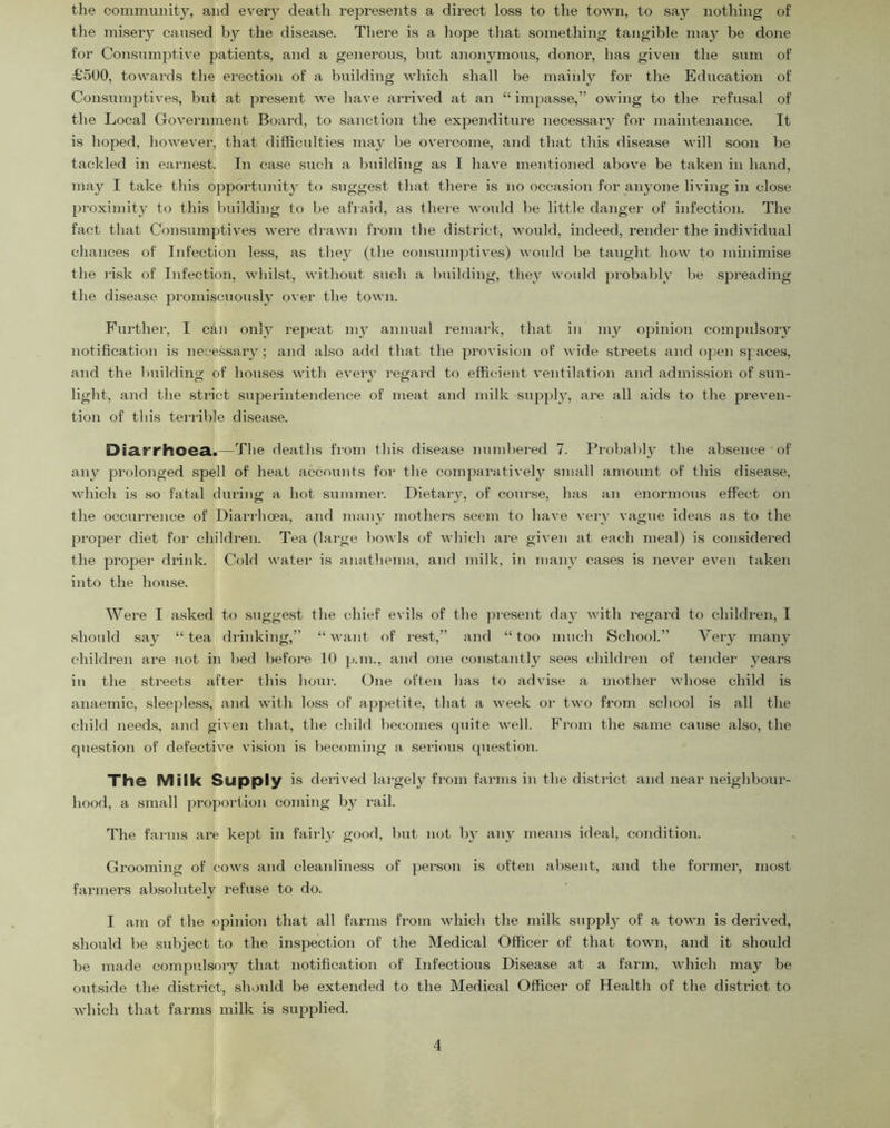 the community, and every death rejoresents a direct loss to the town, to say nothing of the misery caused by the disease. There is a liope that something tangible may be done for Consumptive patients, and a generous, but anonymous, donor, has given the sum of £500, towards the erection of a building which shall be mainly for the Education of ConsumjDtives, but at present we have arrived at an “ impasse,” owing to the refusal of the Local Government Board, to sanction the expenditure necessaiy for maintenance. It is hoped, however, that difficulties inay be overcome, and tliat this disease will soon be tackled in earnest. In case such a ljuilding as I have mentioned above be taken in hand, may I take tliis opportimity to suggest that there is no occasion for anyone living in close proximity to this building to be afraid, as there would be little danger of infection. The fact that Consumptives were drawn from the district, would, indeed, render the individual chances of Infection le.ss, as they (the consumptives) would be taught how to minimise the risk of Infection, whilst, without such a building, they would probably be spreading the disease promiscuously over the town. Further, I cjin only repeat 1113’ annual remai-k, that in my opinion compulsoiy notification is necessaiy; and also add that the provision of wide streets and open spaces, and the building of houses with eveiy regard to effica’ent ventilation and admission of sun- light, and the strict supjerintendence of meat and milk supplj’, are all aids to the preven- tion of this terrible disea.se. Diarrhoea.—The deaths from this disease numbered 7. Probably’ the absence of aipv prolonged .spell of heat accounts for the comparative!}^ small amount of this disea.se, which is so fatal during a hot summer. Dietary, of course, has an enormous effect on the occurrence of Diarrhoea, and manv mothers .seem to have veiy vague ideas as to the jiroper diet for children. Tea (large bowls of which ai’e given at each meal) is considered the proper drink. Cold water is anathema, and milk, in manv ca.ses is never even taken into the house. Were I asked to suggest the chief e\ ils of the jnesent da}' with regard to children, I should say “tea drinking,” “want of rest,” and “too much School.” Very many children are not in bed before 10 p.m., and one constantly sees cbildren of tender years in the streets after this hour. One often has to advise a mother whose child is anaemic, sleepless, and with loss of appetite, that a week or two from school is all the child need.s, and given that, the child becomes quite well, ffrom the same cau.se also, the question of defective vision is becoming a serious question. The Milk Supply is derived lai-gely from farms in the district and near neighbour- hood, a small proportion coming by rail. The farms are kept in fairly good, but not by any means ideal, condition. Grooming of cows and cleanliness of person is often absent, and the former, most farmers absolutely refuse to do. I am of the opinion that all farms from which the milk supply of a town is derived, should be subject to the inspection of the Medical Officer of that town, and it should be made compulsoiy that notification of Infectious Di.sease at a farm, which may be outside the district, should be extended to the Medical Officer of Health of the district to which that farms milk is supplied.