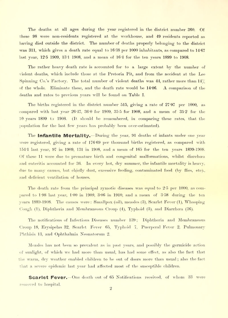 these 98 were non-i-esidents registered at the workhouse, and 49 residents reported as having died outside the district. Idie nund)er of deaths properly belonging to the district was 311, which gives a death rate equal to 16'38 per 1000 inhahitauts, as comj^ared to 14'67 last year, 12’5 1909, lod 1908, and a mean of 16'1 for the ten years 1899 to 1908. Tlie rather heavy death I’ate is accounted for to a large extent by the number of violent deaths, which include those at the Pretoria Pit, and from the accident at the Lee .Spinning Co.'s Factory. The total number of violent deaths was 44, rather more than 14% of the whole. Eliminate these, and the death rate would be 14'06. A comparison of the deaths and rates to pi-evious years will be found on Table I. The l)irths registei’ed in the disti-ict number 515, gi\ing a rate of 27'97 per 1000, as compared Avith last year 26'47, 36 0 for 1909, 35'5 for 1908, and a mean of 35 2 for the !0 years 1899 to 1908. (It should be remembered, in comparing these rates, that the poj)idation for the last few yeai-s has ])rol)ably been over-estimated). The Infantile Mortality.—During the year, 91 deaths of infants under one yeai- u'ere regi.stered, giving a rate of 176'69 per thousand lui-ths registered, as compared with 151T last year, 97 in 1909, 131 in 1908, and a mean of 165 for the ten years 1899-1908. ()f these 11 Avere due to premature birth and congenital malformations, A\diil.st diarrhoea and enteritis accounted for 3(5. In every hot, dry summer, the infantile mortality is heavy, due to many causes, but chielly dust, excessiA’e feeding, cont.aminated food (by flies, etc)., and deficient A’entilation of hou.ses. The death rate from the principal zymotic diseases was equal to 2 5 per 1000, as com- pared to 1'98 last year, POO in 1909, 3'06 in 1910, and a mean of 3'58 dming the teii years 1889-1908. The causes were: Sm.allpox (nil), measles (3), Scarlet Fever (1), Whooping Cougli (1), Diphtheria and Dlembraneons Croup (4), Typhoid (3), and Diarrhoea (36). The notiiieations of Litectious Diseases number 139 ; Diphtheria and Membraneous Croup 18, Erysipelas 32, Scailet Fevei- 65, 4’yphoi(l 7, Puer])eral Fever 2, Pulmonary TMithisis 13, and Ojflithalmia Neonatorum 2. (Measles has not been sf) prevalent as in ])a.st years, and possibly the germicide action (>t sunlight, of Avhich AA^e ha<l more than usual, has had some eflect, as also the fact that the Avarm, diy AA'eather enabled children to be out of doors more than usual ; also the fact ■ hat a severe e2>idemic last j-ear had affected most of the .susceptible children. Sca.riet Fever. — One death out of 65 Notiiieations received, of Avhom 33 Avere rtmioved to hospital. •>