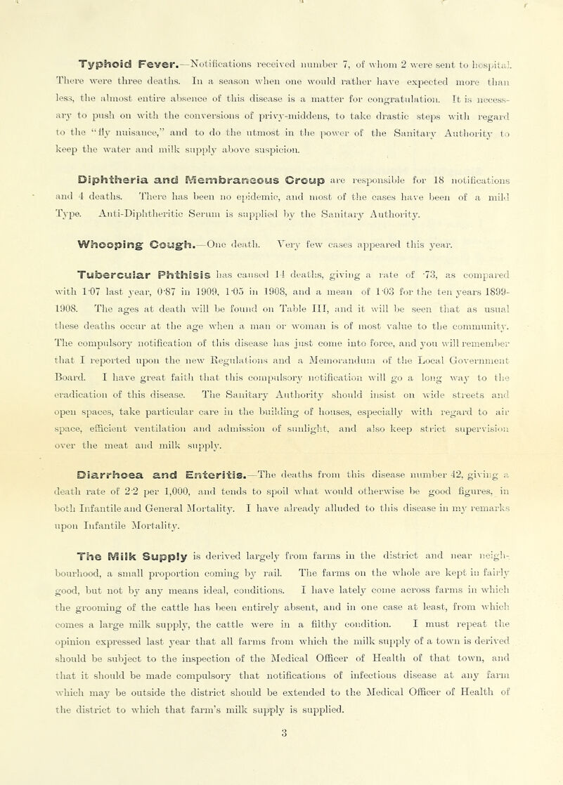 Typhoid Fever.—Notifications received nuiuber 7, of wlioin 2avere sent to liospitaL 'riiere Avere three deaths. In a season when one would rather liave expected more tlian less, the almost entire absence of this disease is a matter for congratulation. It is necess- ary to push on A\'ith the convei-sions of pi-ivy-middens, to take drastic steps with regard to the “Hy nuisance,” and to do the utmost in the power of the Sanitarv Authoritv to keep the water and milk supply above suspici<m. Diphtheria and ^Jem^^ranlS©^S Crotsp are responsible for 18 notifications and 4 deaths. There has been no e[)idemic, and most of the cases have beeji of a mild Type. Anti-Diphtheritic Seiaiin is supplied by the Sanitary Authority. Whooping Gowgh.—One death. Nery few eases a,ppeared this j'ear. TiSbercuiar Phthisis has caused 14 deatli.s, giving a rale of 73, as compared with 1'07 last year, 0‘87 in 1909, 1‘05 in 1908, and a mean of 1'03 for the ten years 1899- 1908. The ages at death aaOII be foniid on Table III, ajid it will be seen that as usua.l these deaths occur at the age Avhen a man oi' woman is of most value to the conmiunitj'. The compulsory notification of this disease has just come into force, and you will remember that I reported ujAon the new Ilegnlations and a Memorandum of the Local Government Board. I have great faitli that this compulsoiyv notifioation Avill go a long way to the eradication of this disease. The Sanitary Autliority shoidd insist on wide sti-eets and open spaces, take particular care in the building of houses, especially with regard to air space, efficient ventilation and admission of sunlight, and also keep strict supervisioji over the meat and milk supply. DiaJ'r'hoea. arid Ersteritss.—The deaths from this disea,se number 42, giving <a death rate of 2-2 per 1,000, and tends to spoil what would otherwise lie good figures, in both Infantile and General IMortality. I have already alluded to this disease in my remarks upon Infantile ^Mortality. The IVlsSk Siipply is derived largely from farms in the di,strict and near neigh- bourhood, a small proportion coming by rail. The faims on the Avhole are kept in fairly good, but not by any means ideal, conditions. I have lately come across farms in which the grooming of the cattle has been entirely absent, and in one case at least, from Vvddcli comes a large milk supply, the cattle Avere in a filthy condition. I must repeat tlie opinion expressed last year that all farms from Avhich the milk supply of a town is deriA'ed should be subject to the inspection of the Medical Officer of Health of that tOAAui, and that it should be made compulsory that notifications of infections disease at any farm Avhich may be outside the district should be extended to the Medical Officer of Health of the district to AA'hich that farm’s milk supply is supplied.