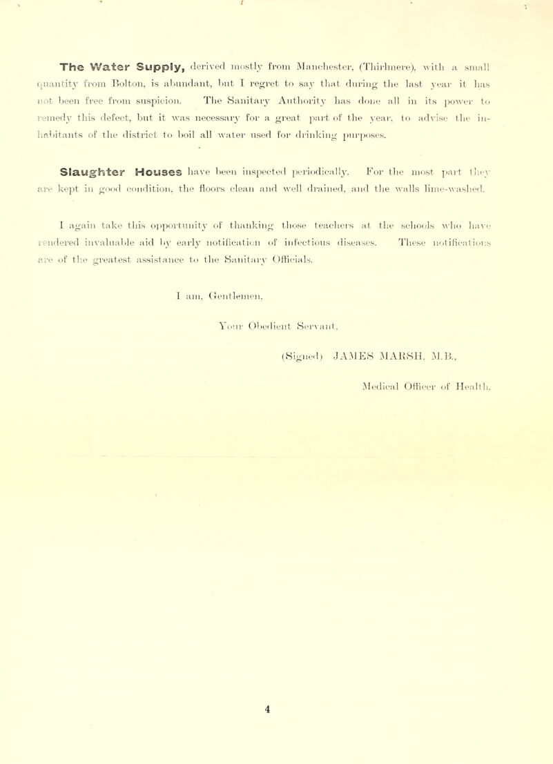 1 The Water Supply, derived mostly Itodi iMaiioliestei-, (Tliirhiiere), witli a small c.nautity from Bolton, is almndant, dut I reo-ret to sa_y tlia-t during the last year it lias not been free from suspicion. The Sanitary Authority has doix' all in it.s jiG^s'er to i-emedy this defect, l.mt it was necessaiy for a gi'eat part of the year, to advise the in- Imhitants of the disti'ict to hoil all water used for drinking purposes. Slaughter Houses have heeu inspected periodic.ally. For the most jiaid they are kept in good condition, the floors clean and well di-aiiied, and the voills lijne-washed. 1 again take this oppoi-timity of thanking those teachers at. the schools A\'ho ha.vi' i-endei’ed invaluahle aid hy early notilication of infectious diseases. d'he.se notifications are of th.e greatest a.ssistance to the fdanitary (Jftlcial.s. i am, (4entlemen, Yonr (Jhedient Seiaant, (Signed) -JA.MhhS i^lAihSH. Y.ll, Medical Ofiicer of Health.