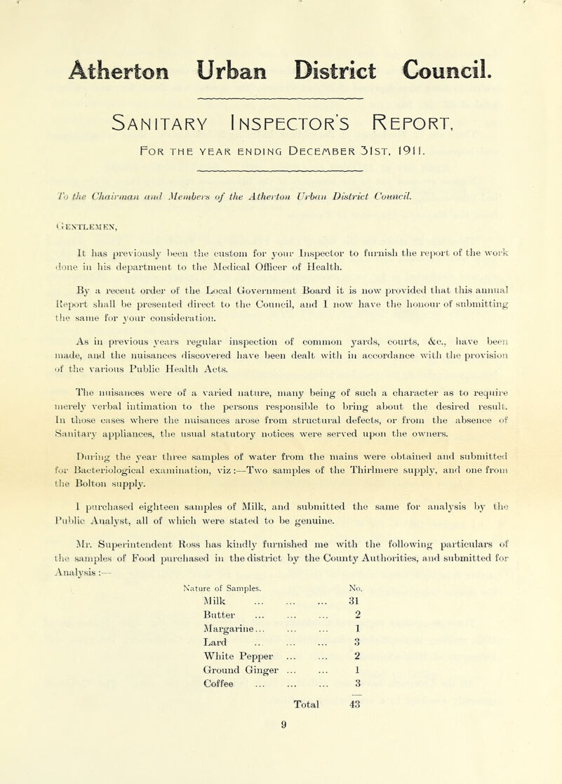 Sanitary Inspector’s Report, For the year ending Dece/aber 31st, 1911. To the Ch(ti)'iuan (ual Metnbers of the Atherto}i Ui'b(ui District Council. Oentlemex, It has j)revioasly been the custom foi' your Inspector to f'ui-nish the report of the woi-k (lone ill liis department to the Medical Officer of Health. By a recent order of the Local Government Board it is now provided that this annual Beport shall be presented direct to tlie Council, and I now have the honour of submitting tlie same for your consideration. As in previous years regular inspection of common yaisds, courts, Ac., Itave been made, and the nuisances discoveied liave been dealt with in accordance with tlie provision of the various Public Health Acts. The nuisances were of a varied nature, many being of .such a character as to require merely verbal intimation to the persons responsible to bring about the desiicd result. In tlio.se cases where the nuisances arose from .structural defects, or from the absence of .Sanitary appliances, the usual statutory notices were served upon the owners. Dui'ing the year three .samples of water from the mains were obtained and submitted for Bacteriological examination, viz :—Two samples of the Thirlmere supply, and one from the Bolton supjiljc 1 purohased eighteen samples of Milk, and submitted the same for analj^sis by the Public Analyst, all of which were stated to be genuine. ■Mr. Superintendent Ro,ss has kindl}^ furnished me Avith the following particulars of the samples of Food purcliased in tlie district by the County Authorities, and submitted for -Analysis ;— Nature of Samples. No. Milk 31 Butter ... ... ... 2 Margarine... ... ... 1 Lard .. ... ... 3 White Pepper ... ... 2 Ground Ginger ... ... 1 Coffee 3 Total 43