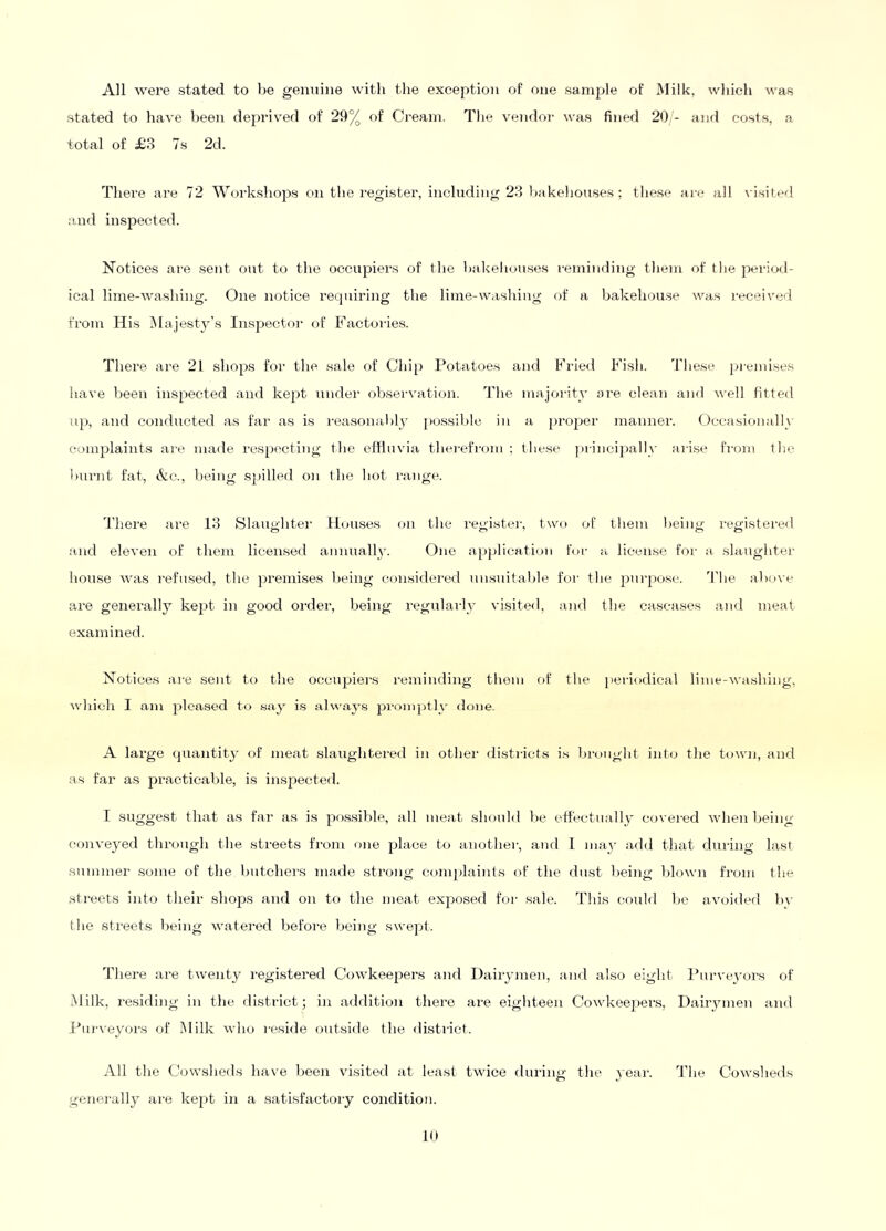 All were stated to be genuine with the exception of one sample of Milk, which was stated to have been deprived of 29% of Ci’eam. The vendoi' was fined 20 - and costs, a total of JB3 7s 2d. There are 72 Workshops on the register, including 23 bakelionses ; these are all visited and inspected. Notices are sent out to the occupiers of the bakehouses reminding them of tlie pei-iod- ical lime-washing. One notice requiring the lime-washing of a bakehouse was received from His iMajesW’s Inspector of Factoi-ies. There are 21 shops for the. sale of Chip Potatoes and Fried Fish. Tliese pi-emise.s have been inspected and kept unde}' observation. The majoi-ity oie. clean and well fitted up, and conducted as fai' as is reasonably [)ossible in a propei' manner. Occasion;tlly complaiivts are made respecting the effluvia thei-efrom : these piincipally aiise fi'0}n the burnt fat, &c., being sjjilled on the hot I'ange. There ai'e 13 Slaughtei' Houses on the registei-, two of them being registered and eleven of thejn licensed annually. One a[}j)lieation for ;i license foi' a slaughter house was I'efnsed, the ]}remises being co}i,sidei'ed unsuitable foi' the piii'posc. d’he abi>\e ai’e generally kept iii good ordei’, being regulai-ly visited, and the casca.ses and meat examined. Notices ai-e sent to the occupiei'S i-eniinding them f)f the ])eriodical lime-washing, which I am pleased to .say is alway.s pi'omptly done. A large quantity of iiieat slaughtei-ed in other distilcts is la-ought int<j the town, and as far as practicable, is inspected. I suggest that as far as is pos.sible, all meat should be effectually covei-ed when being- conveyed through the streets from one jdace t(j auothei', and I may add that dui'ing last .summer some of the butchei'S made strong co}nj)lai)ds of the dust being blown from the streets iiito their shops and on to the meat exposed for sale. This coukl be avoided bv the streets being watei'ed befoi'e being swept. There are twenty registered Cowkeei^ers and Dairjunen, :uid also eight I’urvej'ors of Milk, residing in the district; in addition thei'o are eighteen Cowkeepers, Dairymen and J^uivey(ji's of Milk who reside outside the disti'ict. All the Cowsheds have been visited at least twice during the yeai-. The Cowsheds genei-ally ai-e kept in a satisfactoi'y condition.