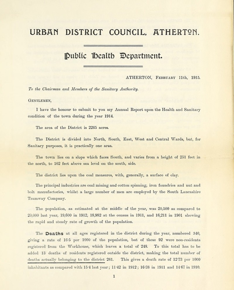 URBfln DISTRICT COUNCIL, flTHERTQN ipubUc UDealtb Department. ATHERTON, Febbuary 11th, 1915. To the Chairman and Members of the Sanitary Authority. Gentlemen, I have the hononr to submit to you iiiy Annual Report upon the Health and Sanitary condition of the town during the year 1914. The area of the District is 2265 acres. The District is divided into North, South, East, West and Central Wards, hut, for Sanitary purposes, it is practically one area. The town lies on a slope which faces South, and varies from a height of 251 feet in the north, to 102 feet above sea level on the south, side. The district lies upon the coal measures, with, generally, a surface of clay. The principal industries are coal mining and cotton spinning, iron foundries and nut and bolt manufactories, whilst a large number of men are employed by the South Lancashire Tramway Company. The population, as estimated at the middle of the year, was 20,500 as compared to 20,000 last year, 19,600 in 1912, 18,982 at the census in 1911, and 16,211 in 1901 showing the rapid and steady rate of growth of the population. The Deaths at all ages registered in the district during the year, numbei’ed 340, giving a rate of 16'5 per 1000 of the population, but of these 92 were non-residents registered from the Workhouse, which leaves a total of 248. To this total has to be added 13 deaths of residents registered outside the district, making the total number of deaths actually belonging to the district 261. This gives a death rate of 12'73 per 1000 inhabitants as compared with 15'4 last year; 11'42 in 1912; 16'38 in 1911 and 14'67 in 1910.