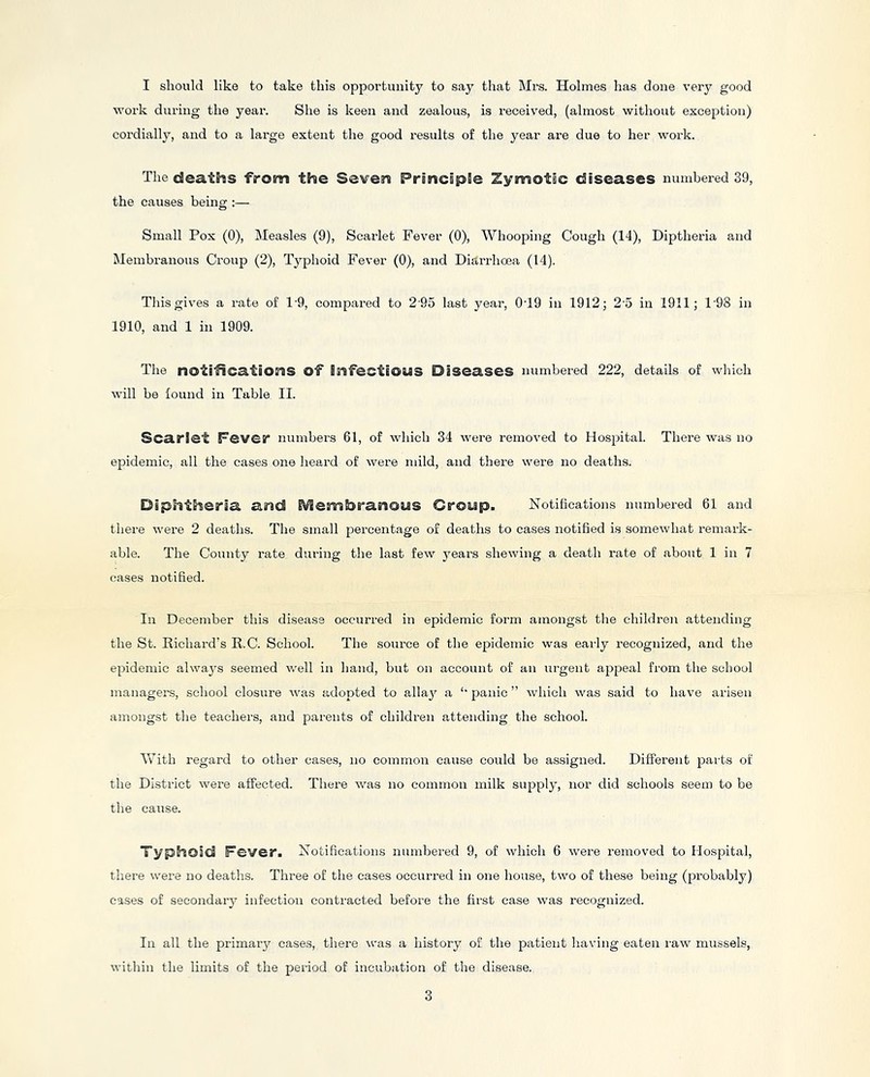 I should like to take this opportunity to say that Mrs. Holmes has done very good work dui'ing the year. She is keen and zealous, is received, (almost without exception) cordially, and to a large extent the good results of the year are due to her work. The deaths from the Severn PrsncipSe Zymotic diseases numbered 39, the causes being :— Small Pox (0), Measles (9), Scarlet Fever (0), Whooping Cough (14), Diptheria and Membranous Croup (2), Typhoid Fever (0), and Diarrhoea (14). This gives a rate of 1'9, compared to 2 95 last year, 0T9 in 1912 j 2'5 in 1911; 1'98 in 1910, and 1 in 1909. The notificatiOEHS of BiHfectiOUS Diseases numbered 222, details of which will be found in Table II. Scarlet Fever numbers 61, of which 34 were removed to Hospital. There was no epidemic, all the cases one heard of were mild, and there were no deaths. Diphtheria arid i^embranous Croup. Notifications numbered 61 and there were 2 deaths. The small percentage of deaths to cases notified is somewhat remark- able. The County rate during the last few years shewing a death rate of about 1 in 7 cases notified. In December this disease occurred in epidemic form amongst the children attending the St. Kichard’s R.C. School. The source of the epidemic was early recognized, and the epidemic always seemed well in hand, but on account of an urgent appeal from the school managers, school closure was adopted to allay a ‘‘ panic ” which was said to have arisen amongst the teachers, and parents of childi’en attending the school. IVith regard to other cases, no common cause could be assigned. Different parts of the District were affected. There was no common milk supply, nor did schools seem to be the cause. Typhoid Fever. Notifications numbered 9, of which 6 were removed to Hospital, there were no deaths. Three of the cases occurred in one house, two of these being (probably) cases of secondary infection contracted before the first case was recognized. In all the primarj’’ cases, there was a history of the patient having eaten raw mussels, within the limits of the period of incubation of the disease.