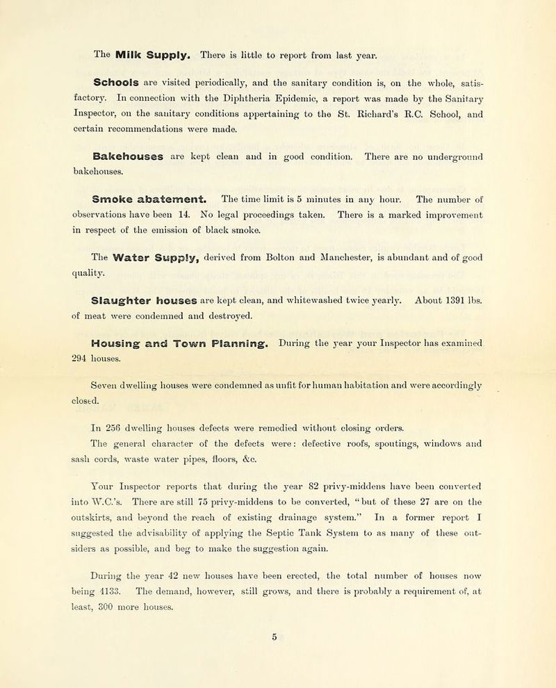 The Milk Supply, There is little to report from last year. Schools are visited periodically, and the sanitary condition is, on the whole, satis- factory. In connection with the Diphtheria Epidemic, a report was made by the Sanitary Inspector, on the sanitary conditions appertaining to the St. Richard’s R.C. School, and certain recommendations were made. BclkehouSCS are kept clean and in good condition. There are no underground bakehouses. Smoke a.bSLtement. The time limit is 5 minutes in any hour. The number of observations have been 14. No legal proceedings taken. There is a marked improvement in respect of the emission of black smoke. The Water Supply, derived from Bolton and Manchester, is abundant and of good quality. Slaughter houses are kept clean, and whitewashed twice yearly. About 1391 lbs. of meat were condemned and destroyed. Housing and Town Planning. During the j^ear your Inspector has examined 294 houses. Seven dwelling houses were condemned as unfit for human habitation and were accordingly closed. In 2.56 dwelling houses defects were remedied without closing orders. The general character of the defects were: defective roofs, spoutings, windows and sash cords, waste water pipes, floors, &c. Your Inspector reports that during the j^ear 82 privy-middens have been converted into AYC.’s. There are still 75 privy-middens to be converted, “but of these 27 are on the outskirts, and beyond the reach of existing drainage system.” In a former report I suggested the advisability of applying the Septic Tank System to as many of tliese out- siders as possible, and beg to make the suggestion again. During the year 42 new houses have been erected, the total number of houses now being 4133. The demand, however, still grows, and there is probably a requirement of, at least, 300 more houses.