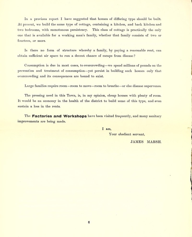 In a previous report I have suggested that liouses of differing type should be built. At present, we build the same type of cottage, containing a kitchen, and back kitchen and two bedrooms, with monotonous persistenc3^ This class of cottage is practically the only one that is available for a working man’s family, whether that family consists of two or fourteen, or more. Is there no form of structure whereby a family, by paying a reasonable rent, can obtain sufficient air space to run a decent chance of escape from disease ? Consumption is due in most cases, to overcrowding—we spend millions of pounds on the prevention and treatment of consumption—yet persist in building such houses only that overcrowding and its consequences are bound to exist. Large families require room—room to move—room to breathe—or else disease supervenes. The pressing need in this Town, is, in my opinion, cheap houses with plenty of room. It would be an economy in the health of the district to build some of this type, and even sustain a loss in the rents. The Factories and Workshops have been visited frequently, and many sanitary' improvements ai’e being made. I am. Your obedient servant, JAMES MARSH.