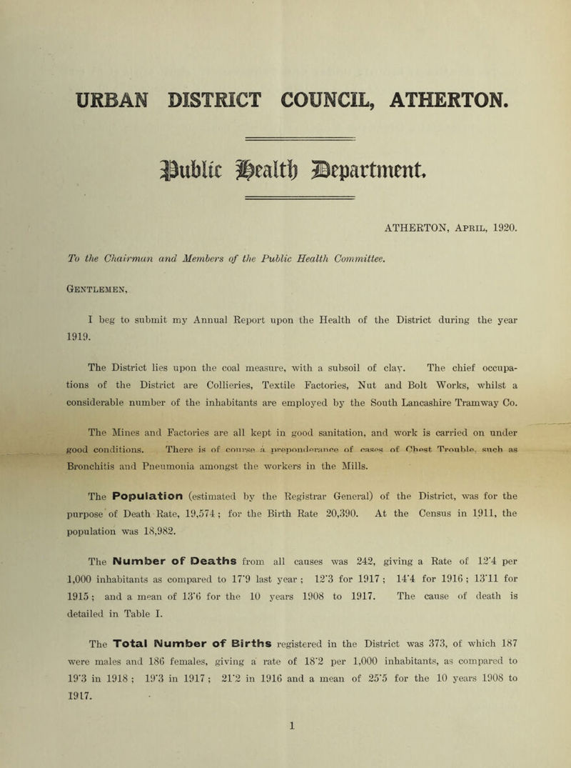 URBAN DISTRICT COUNCIL, ATHERTON. 3$ubUc ^ealtb ©epartment. ATHERTON, April, 1920. To the Chairman and Members of the Public Health Committee. Gentlemen, I beg to submit my Annual Report upon the Health of the District during the year 1919. The District lies upon the coal measure, Avith a subsoil of clay. The chief occupa- tions of the District are Collieries, Textile Factories, Nut and Bolt Works, whilst a considerable number of the inhabitants are employed by the South Lancashire Tramway Co. The Mines and Factories are all kept in good sanitation, and work is carried on under good conditions. There is of course a prepondarance of cases of nViest TrouLle, such as Bronchitis and Pneumonia amongst the workers in the Mills. The Population (estimated by the Registrar General) of the District, was for the purpose of Death Rate, 19,574; for the Birth Rate 20,390. At the Census in 1911, the population was 18,982. The Number of Deaths from all causes was 242, ghdng a Rate of 12'4 per 1,000 inhabitants as compared to 17’9 last year ; 12‘3 for 1917 ; 14’4 for 1916 ; 13'11 for 1915; and a mean of 13'6 for the 10 years 1908 to 1917. The cause of death is detailed in Table I. The Total Number of Births registered in the District was 373, of which 187 were males and 186 females, giving a rate of 18'2 per 1,000 inhabitants, as compared to 19‘3 in 1918 ; 19’3 in 1917 ; 21’2 in 1916 and a mean of 25'5 for the 10 years 1908 to 1917.