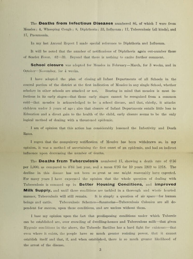 Measles; 4, Whooping Cough; 8, Diphtheria; 33, Influenza ; 17, Tuberculosis (all kinds), and 17, Pneumonia. In my last Annual Report I made special reference to Diphtheria and Influenza. It will be noted that the number of notifications of Diphtheria again out-number those of Scarlet Fever. 82—39. Beyond that there is nothing to excite further comment. School closure was adopted for Measles in February—March, for 3 weeks, and in October—November, for 4 weeks. I have adopted the plan of closing all Infant Departments of all Schools in the central portion of the district at tlie first indication of Measles in any single School, whether scholars in other schools are attacked or not. Bearing in mind that measles is most in- fectious in its early stages—that those early stages cannot be recognised from a common cold—that measles is acknowledged to be a school disease, and that, chiefly, it attacks chihlren under .5 years of age ; also that closure of Infant Departments entails little loss to Education and a direct gain to the health of the. child, early closure seems to be the only logical method of dealing with a threatened epidemic. I am of opinion that this action has considerably lessened the Infectivity and Death Rates. I regret that the compulsory notification of Measles has been withdi-awn as, in my opinion, it was a niethoi of ascertaining the first onset of an epidemic, and had an indirect influence upon decreasing the number of deaths. The Deaths ■from Tuberculosis numbered 17, showing a death rate of 0'56 per 1,000, as compared to 0‘84 last year, and a mean 0‘93 for 10 years 1909 to 1918. The decline in this disease has not been so great as one might reasonably have expected. For many years I have expresseil the opinion that the whole question of dealing with Tuberculosis is summed up in Better Housing Conditions, and improved Milk Supply, and until these conditions are tackled in a thorough and whole hearted manner. Tuberculosis will still remain. It is simply a question of air space—for human beings and cattle. Tuberculosis Schemes—Sanatorias—Tuberculosis Colonies are all de- pendent for success, upon these conditions, and are useless without them. I base my opinion upon the fact that predisposing conditions under which Tubercle can be established are, over crowding of dwelling-houses and Tuberculous milk—that given Hygenic conditions in the above, the Tubercle Bacillus has a hard fight for existence—that even where it exists, the people have so much greater resisting power, that it cannot establish itself and that, if, and when established, there is so much greater likelihood of the arrest of the disease. 3