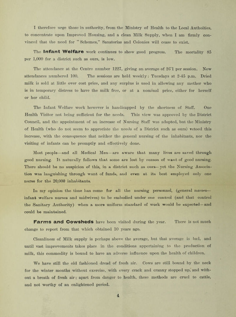 I therefore urge those in authority, from the Ministry of Health to the Local Authoities, to concentrate upon Improved Housing, and a clean Milk Supply, when I am firmly con- vinced that the need for “ Schemes,” Sanatorias and Colonies will cease to exist. The Infant Welfare work continues to show good progress. The mortality 85 per 1,000 for a district such as ours, is low. The attendance at the Centre number 1227, giving an average of 26'1 per session. New attendances numbered 100. The sessions are held weekly: Tuesdays at 2-45 p.m. Dried milk is sold at little over cost price, and any surplus is used in allowing any mother who is in temporary distress to have the milk free, or at a nominal price, either for herself or her child. The Infant Welfare work however is handicapped by the shortness of Staff. One Health Visitor not being sufficient for the needs. This view was approved by the District Council, and the appointment of an increase of Nursing Staff was adopted, but the Ministry of Health (who do not seem to appreciate the needs of a District such as ours) vetoed this increase, with the consequence that neither the general nursing of the inhabitants, nor the visiting of infants can be promptly and effectively done. Most people—and all Medical Men—are aware that many lives are saved through good niu-sing. It naturally follows that some are lost by reason of want of good nursing. There should be no suspicion of this, in a district such as oui-s—yet the Nursing Associa- tion was languishing through want of funds, and even at its best employed only one nurse for the 20,000 inhabitants. In my opinion the time has come for all the nui’sing personnel, (general nurses— infant welfare nurses and midwives) to be embodied under one contiol (and that control the Sanitary Authority) when a more uniform standard of worlc would be expected —and could be maintained. Farms and Cowsheds have been visited during the year. There is not much change to report from that which obtained 10 years ago. Cleanliness of Milk supply is perhaps above the average, but that average is bad, and until vast improvements takes place in the conditions appertaining to the production of milk, this commodity is bound to have an adverse influence upon the health of children. We have still the old fashioned dread of fresh air. Cows are still bound by the neck for the winter months without exercise, with every crack and cranny stopped up, and with- out a breath of fresh air; apart from danger to health, these methods are cruel to cattle, and not worthy of an enlightened period.