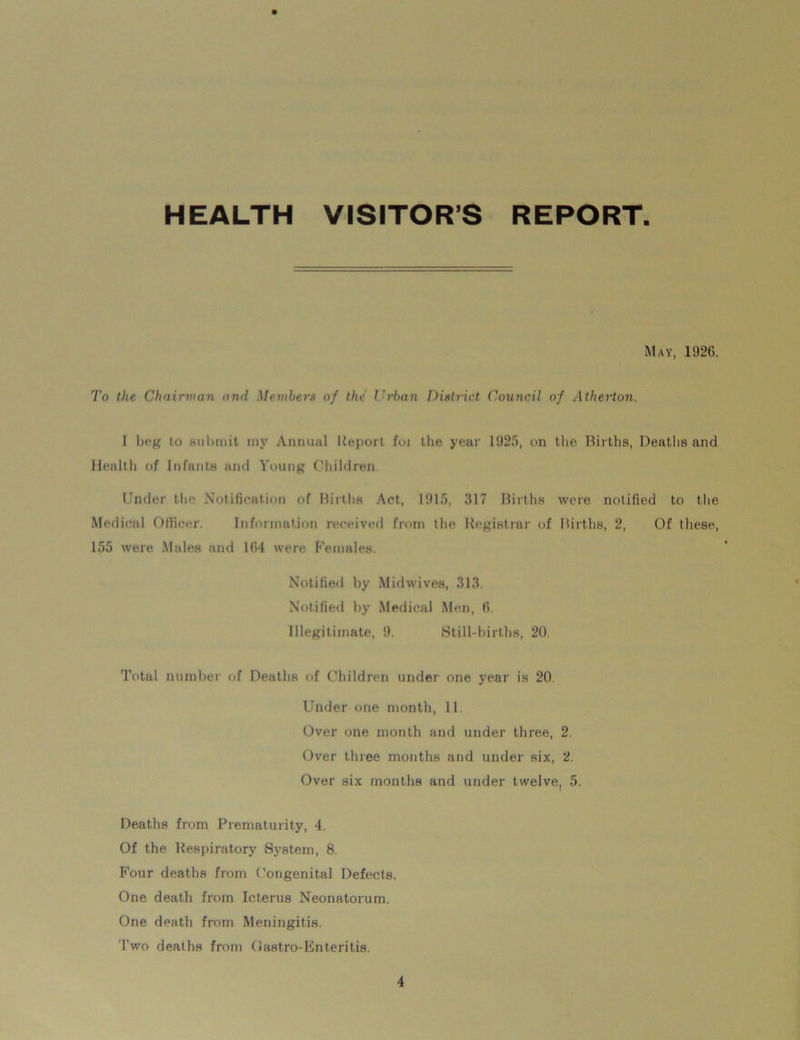 HEALTH VISITOR’S REPORT May, 1926. To the Chairman nru! Members of the Urban District Council of Atherton. I beg to .submit my Annual Report foi the year 1925, on the Births, Deaths and Health of Infants and Young Children. Under the Notification of Births Act, 1915, 317 Births were notified to the Medical Officer. Information received from the Registrar of Births, 2, Of these, 155 were Males and 1(14 were Females. Notified by Midwives, 313. Notified by Medical Men, fi. Illegitimate, 9. Still-births, 20. Total number of Deaths of Children under one year is 20. Under one month, 11. Over one month and under three, 2. Over three months and under six, 2. Over six months and under twelve, 5. Deaths from Prematurity, 4. Of the Respiratory System, 8. Four deaths from Congenital Defects. One death from Icterus Neonatorum. One death from Meningitis. Two deaths from Oastro-Enteritis.