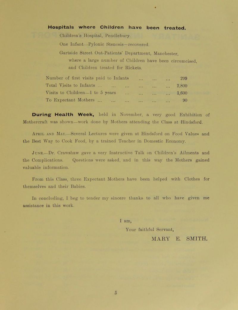 Hospitals where Children have been treated. Children’s Hospital, Pendlebury. One Infant—Pylonic Stenosis—recovered. Gartside Street Out-Patients’ Department, Manchester, where a large number of Children have been circumcised, and Children treated for Rickets. Number of first visits paid to Infants ... ... ... 299 Total Visits to Infants ... 2,800 Visits to Children—1 to 5 years ... ... ... ... 1,600 To Expectant Mothers ... 90 During1 Health Week, held in November, a very good Exhibition of Mothercraft was shown—work done by Mothers attending the Class at Hindsford. April and May.—Several Lectures were given at Hindsford on Eood Values and the Best Way to Cook Food, by a trained Teacher in Domestic Economy. June.—Dr. Crawshaw gave a very Instructive Talk on Children’s Ailments and the Complications. Questions were asked, and in this way the Mothers gained valuable information. From this Class, three Expectant Mothers have been helped with Clothes for themselves and their Babies. In concluding, I beg to tender my sincere thanks to all who have given me assistance in this work. I am, Your faithful Servant, MARY E. SMITH.