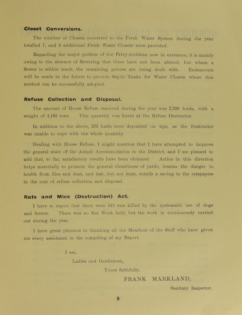 Closet Conversions. The number of Closets converted to the Fresh Water System during the year totalled 7, and 8 additional Fresh Water Closets were provided. Regarding the major portion of the Privy-middens now in existence, it is mainly owing to the absence of Sewering that these have not been altered, but where a Sewer is within reach, the remaining privies are being dealt with. Endeavours will be made in the future to provide Septic Tanks for Water Closets where this method can be successfully adopted. Refuse Collection and Disposal. The amount of blouse Refuse removed during the year was 3,398 loads, with a weight of 4,165 tons. This quantity was burnt at the Refuse Destructor. In addition to the above, 525 loads were deposited on tips, as the Destructor was unable to cope with the whole quantity. Dealing with House Refuse, I might mention that 1 have attempted to improve the general state of the Ashpit Accommodation in the District, and I am pleased to add that, so far, satisfactory results have been obtained. Action in this direction helps materially to promote the general cleanliness of yards, lessens the danger to health from flies and dust, and last, but not least, entails a saving to the ratepayers in the cost of refuse collection and disposal. Rats and Mice (Destruction) Act. I have to repoit that there were 512 rats killed by the systematic use of dogs and ferrets. There was no Rat Week held, but the work is continuously carried out during the year. 1 have great pleasure in thanking all the Members of the Staff who have given me every assistance in the compiling of my Report. I am, Ladies and Gentlemen, Yours faithfully, FRANK MARKLAND, Sanitary Inspector.