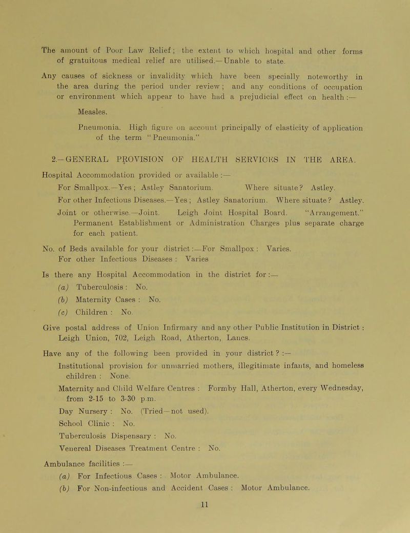 The amount of Poor Law Relief; the extent to which hospital and other forms of gratuitous medical relief are utilised.—Unable to state. Any causes of sickness or invalidity which have been specially noteworthy in the area during the period under review; and any conditions of occupation or environment which appear to have had a prejudicial effect on health :— Measles. Pneumonia. High figure on account principally of elasticity of application of the term “ Pneumonia.” 2 — GENERAL PROVISION OF HEALTH SERVICES IN THE AREA. Hospital Accommodation provided or available : — For Smallpox.—Yes ; Astley Sanatorium. Where situate? Astley. For other Infectious Diseases.—Yes; Astley Sanatorium. Where situate? Astley. Joint or otherwise.—Joint. Leigh Joint Hospital Board. “Arrangement.” Permanent Establishment or Administration Charges plus separate charge for each patient. No. of Beds available for your district:—For Smallpox : Varies. For other Infectious Diseases : Varies Is there any Hospital Accommodation in the district for:— (a) Tuberculosis: No. (b) Maternity Cases : No. (c) Children : No. Give postal address of Union Infirmary and any other Public Institution in District : Leigh Union, 702, Leigh Road, Atherton, Lancs. Have any of the following been provided in your district ? : — Institutional provision for unmarried mothers, illegitimate infants, and homeless children : None. Maternity and Child Welfare Centres : Formby Hall, Atherton, every Wednesday, from 2-15 to 3-30 p.m. Day Nursery : No. (Tried—not used). School Clinic : No. Tuberculosis Dispensary : No. Venereal Diseases Treatment Centre : No. Ambulance facilities :— (a) For Infectious Cases : Motor Ambulance. (b) For Non-infectious and Accident Cases : Motor Ambulance.