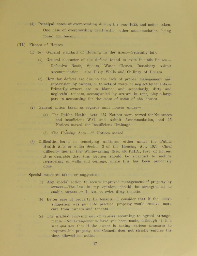 (4) Principal cases of overcrowding during the year 1925, and action taken. One case of overcrowding dealt with ; other accommodation being found for tenant. (III.) Fitness of Houses— (1) (a) General standard of Housing in the Area.—Generally fair. (6) General character of the defects found to exist in unfit Houses.— Defective Roofs, (Spouts, Water Closets, Insanitary Ashpit Accommodation ; also Dirty Walls and Ceilings of Houses. (c) How far defects are due to the lack of proper management and supervision by owners, or to acts of waste or neglect by tenants.— Primarily owners are to blame; and secondarily, dirty and neglectful tenants, accompanied by arrears in rent, play a large part in accounting for the state of some of the houses. (2) General action taken as regards unfit houses under— (a) The Public Health Acts- 157 Notices were served for Nuisances and insufficient W.C. and Ashpit Accommodation, and 15 Notices served for Insufficient Drainage. • |b) The Housing Acts.—32 Notices served. (3) Difficulties found in remedying unfitness, either under the Public Health Acts or under Section 3 of the Housing Act, 1925.—Chief difficulty lies in the Whitewashing (Sec. 46, P.I4.A., 1875) of Houses. It is desirable that this Section should be amended to include re-papering of walls and ceilings, where this has been previously done. Special measures taken or suggested— (а) Any special action to secure improved management of property by owners.—The law, in my opinion, should be strengthened to enable owners or L. A’s. to evict dirty tenants. (б) Better care of property by tenants.—I consider that if the above suggestion was put into practice, property would receive more care from owners and tenants. (c) The gradual carrying out of repairs according to agreed arrange- ments.—No arrangements have yet been made, although it is a sine qua non that if the owner is taking serious measures to improve his property, the Council does not strictly enforce the time allowed on notice.