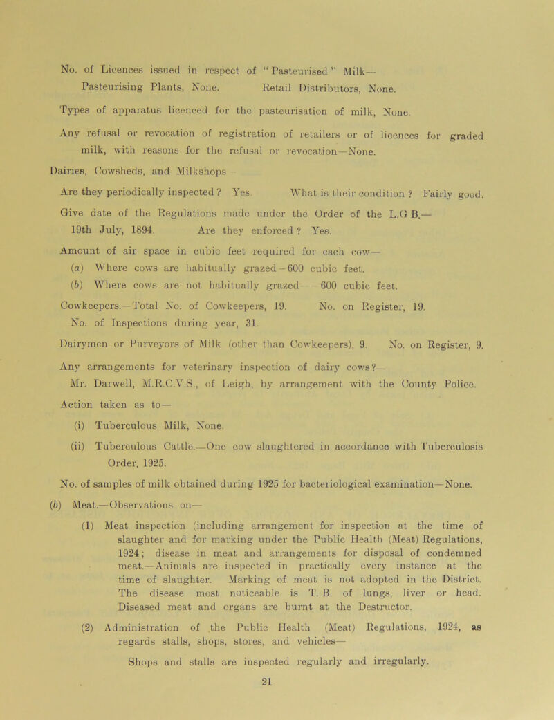 No. of Licences issued in respect of “ Pasteurised  Milk— Pasteurising Plants, None. Retail Distributors, None. Types of apparatus licenced for the pasteurisation of milk, None. Any refusal or revocation of registration of retailers or of licences for graded milk, with reasons for the refusal or revocation—None. Dairies, Cowsheds, and Milkshops Are they periodically inspected ? Yes. What is their condition ? Fairly good. Give date of the Regulations made under the Order of the L.G B.— 19th July, 1894. Are they enforced ? Yes. Amount of air space in cubic feet required for each cow— (a) Where cows are habitually grazed-600 cubic feet. (b) Where cows are not habitually grazed—600 cubic feel. Cowkeepers.— Total No. of Cowkeepers, 19. No. on Register, 19. No. of Inspections during year, 31. Dairymen or Purveyors of Milk (other than Cowkeepers), 9. No. on Register, 9. Any arrangements for veterinary inspection of dairy cows?— Mr. Darwell, M.R.C.V.S., of Leigh, by arrangement with the County Police. Action taken as to— (i) Tuberculous Milk, None. (ii) Tuberculous Cattle.—One cow slaughtered in accordance with Tuberculosis Order, 1925. No. of samples of milk obtained during 1925 for bacteriological examination—None. (b) Meat.—Observations on— (1) Meat inspection (including arrangement for inspection at the time of slaughter and for marking under the Public Health (Meat) Regulations, 1924; disease in meat and arrangements for disposal of condemned meat.—Animals are inspected in practically every instance at the time of slaughter. Marking of meat is not adopted in the District. The disease most noticeable is T. B. of lungs, liver or head. Diseased meat and organs are burnt at the Destructor. (2) Administration of the Public Health (Meat) Regulations, 1924, as regards stalls, shops, stores, and vehicles— Shops and stalls are inspected regularly and irregularly.
