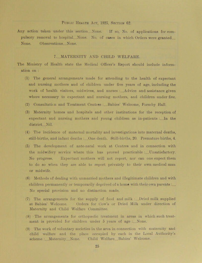 Public Health Act, 1925, Section 62. Any action taken under this section...None. If so, No. of applications for com- pulsory removal to hospital...None. No. of cases in which Orders were granted... None. Observations...None. 7....MATERNITY AND CHILD WELFARE. The Ministry of Health state the Medical Officer’s Report should include inform- ation on : (1) The general arrangements made for attending to the health of expectant and nursing mothers and of children under five years of age, including the work of health visitors, mid wives, and nurses :... Advice and assistance given where necessary to expectant and nursing mothers, and children under five. (2) Consultation and Treatment Centres :...Babies’ Welcome, Form by Hall. (3) Maternity homes and hospitals and other institutions for the reception of expectant and nursing mothers and young children as in-patients :...In the district... Nil. (4) The incidence of maternal mortality and investigations into maternal deaths, still-births, and infant deaths :...One death. Still-births, 20. Premature births, 4. (5) The development of ante-natal work at Centres and in connection with the midwifery service where this has proved practicable :...Unsatisfactory. No progress. Expectant mothers will not report, nor can one expect them to do so when they are able to report privately to their own medical man or midwife. (6) Methods of dealing with unmarried mothers and illegitimate children and with children permanently or temporarily deprived of a home with their own parents :... No special provision and no distinction made. (7) The arrangements for the supply of food and milk :...Dried milk supplied at Babies’ Welcome. Orders for Cow’s or Dried Milk under direction of Maternity and Child Welfare Committee. (8) The arrangements for orthopaedic ireatment in areas in which such treat- ment is provided for children under 5 years of age :...None. (9) The work of voluntary societies in the area in connection with maternity and child welfare and the place occupied by each in the Local Authority’s scheme :...Maternity...None. Child Welfare...Babies’ Welcome.