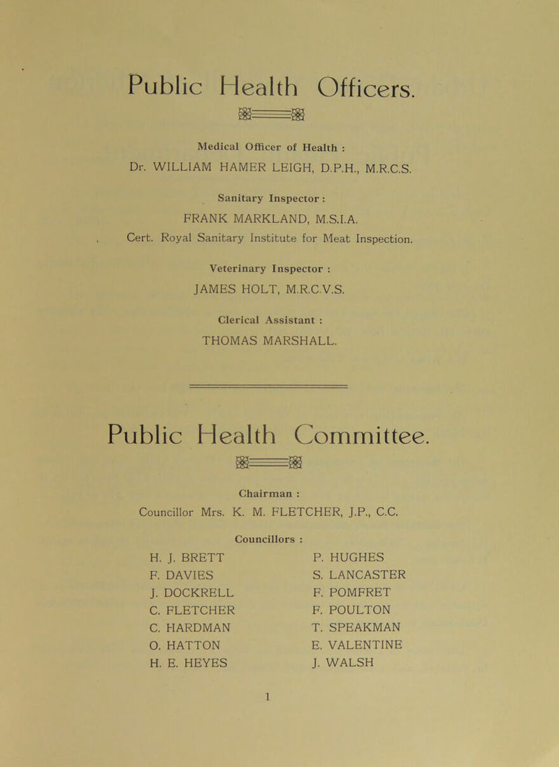 Public Health Officers. Medical Officer of Health : Dr. WILLIAM HAMER LEIGH, D.P.H., M.R.C.S. Sanitary Inspector: FRANK MARKLAND, M.S.I.A. Cert. Royal Sanitary Institute for Meat Inspection. Veterinary Inspector : JAMES HOLT, M.R.C.V.S. Clerical Assistant : THOMAS MARSHALL. Public Health Committee. Chairman : Councillor Mrs. K. M. FLETCHER, J.P., C.C. Councillors : H. J. BRETT F. DAVIES J. DOCKRELL C. FLETCHER C. HARDMAN O. HATTON H. E. HEYES P. HUGHES S. LANCASTER F. POMFRET F. POULTON T. SPEARMAN E. VALENTINE J. WALSH