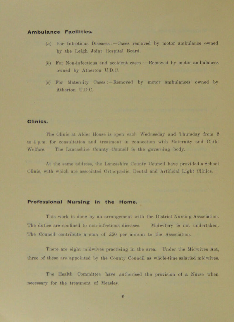 Ambulance Facilities. (a) For Infectious Diseases Cases removed by motor ambulance owned by the Leigh Joint Hospital Board. (b) For Non-infectious and accident cases Removed by motor ambulances owned by Atherton U.D.C (c) For Maternity Cases : Removed by motor ambulances owned by Atherton U.D.C. Clinics. The Clinic at Alder House is open each Wednesday and Thursday from 2 to 1 p.tn. for consultation and treatment in connection with Maternity and Child Welfare. The Lancashire County Council is the governing body. At the same address, the Lancashire County Council have provided a School Clinic, with which are associated Orthoptvdio, Dental and Artificial Light Clinics. Professional Nursing in the Home. This work is done by an arrangement with the District Nursing Association. The duties are confined to non infectious diseases. Midwifery is not undertaken. The Council contribute a sum of i!50 per annum to the Association. There are eight midwives practising in the area. Under the Midwives Act, three of these are appointed by the County Council as whole-time salaried midwives. The Health Committee have authorised the provision of a Nurse, when necessary for the treatment of Measles.