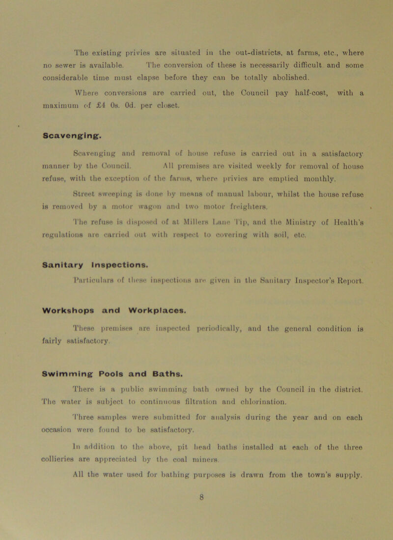 The existing privies are situated in the out-districts, at farms, etc., where no sewer is available. The conversion of these is necessarily difficult and some considerable time must elapse before they can be totally abolished. Where conversions are carried out, the Council pay half-cost, with a maximum of £4 Os. Od. per closet. Scavenging. Scavenging and removal of house refuse is carried out in a satisfactory manner by the Council. All premises are visited weekly for removal of house refuse, with the exception of the farms, where privies are emptied monthly. Street sweeping is done by means of manual labour, whilst the house refuse is removed by a motor wagon and two motor freighters. The refuse is disposed of at Millers Lane I'ip, and the Ministry of Health’s regulations are carried out with respect to covering with soil, etc. Sanitary Inspections. Particulars of these inspections are given in the Sanitary Inspector’s Report. Workshops and Workplaces. These premises are inspected periodically, and the general condition is fairly satisfactory. Swimming Pools and Baths. There is a public swimming bath owned by the Council in the district. The water is subject to continuous filtration and chlorination. Three samples were submitted for analysis during the year and on each occasion were found to be satisfactory. In addition to the above, pit head baths installed at each of the three collieries are appreciated by the coal miners. All the water used for bathing purposes is drawn from the town’s supply.