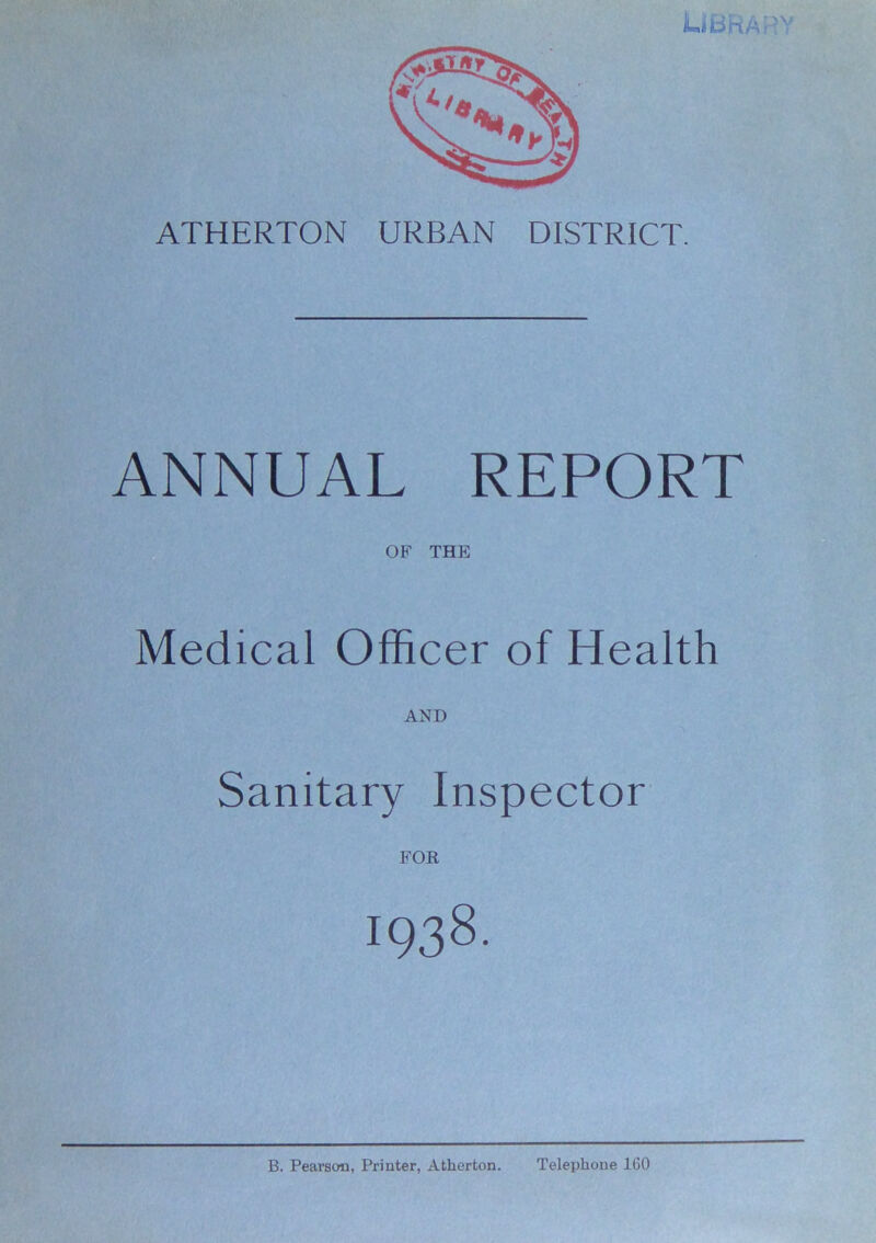 LIBRARY ATHERTON URBAN DISTRICT. ANNUAL REPORT OF THE: Medical Officer of Health AND Sanitary Inspector FOR 1938. B. Pearson, Printer, Atherton. Telephone 160