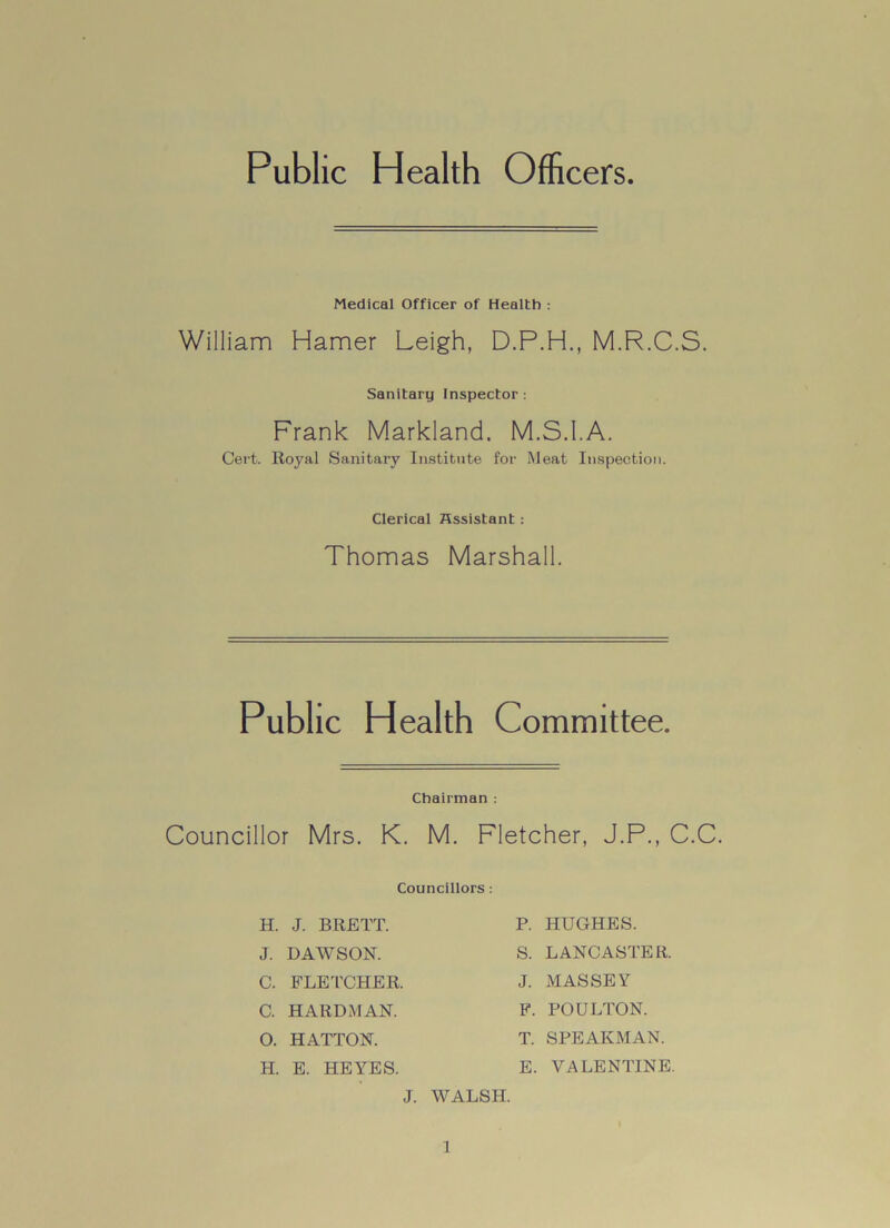 Public Health Officers Medical Officer of Health : William Hamer Leigh, D.P.H., M.R.C.S. Sanitary Inspector : Frank Markland. M.S.I.A. Cert. Royal Sanitary Institute for Meat Inspection. Clerical Assistant : Thomas Marshall. Public Health Committee. Chairman : Councillor Mrs. K. M. Fletcher, J.P., C.C. Councillors: H. J. BRETT. J. DAWSON. C. FLETCHER. C. HARDMAN. O. HATTON. H. E. HEYES. P. HUGHES. S. LANCASTER. J. MASSEY F. POULTON. T. SPEARMAN. E. VALENTINE J. WALSH.