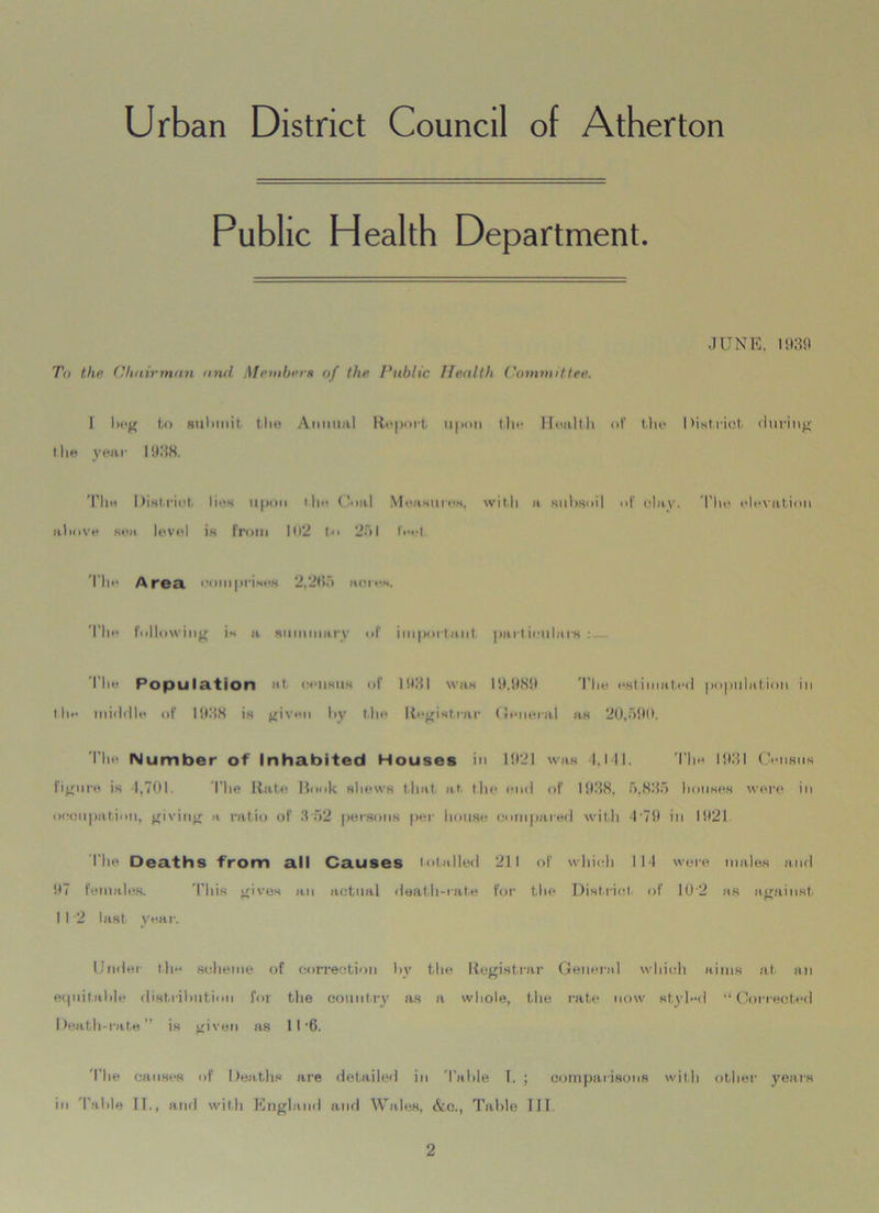 Urban District Council of Atherton Public Health Department. JUNE, 1939 To the Chairman and Me mb era of the Public Health Committee. I beg to submit the Annual Report upon tin* Health of the District during I be year 1938. The Distrust lies upon the Coal Measures, with a subsoil of clay. The elevation above sea level is from 102 to 251 feet. The Area comprises 2,295 acres. The following is a nummary of important particulars : I’he Population at. census of 1931 was 19.989 The estimated population in the middle of 1938 is given by the Registrar General as 20,590. The Number of Inhabited Houses in 1921 was l.lll. The 1931 Census figure is 1,701. The Rate Book shews that at the end of 1938, 5,835 houses were in occupation, giving a ratio of 352 persons per house compared with 479 in 1921 The Deaths from all Causes totalled 211 of which 114 were males and 97 females. 'Phis gives an actual death-rate for the District of 10'2 as against I I 2 last year. Under tlie* scheme of correction by the Registrar General which aims at an equitable distribution for the country as a whole, the rate now styled “Corrected Death-rate” is given as 11 6. The causes of Deaths are detailed in 'Table I. ; comparisons with other years in Table II., and with England and Wales, &.C., Table III.