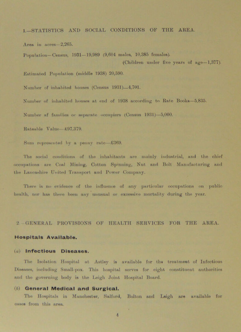 1.—STATISTICS AND SOCIAL CONDITIONS OF THE AREA. Area in acres—2,265. Population—Census, 1931—19,989 (9,604 males, 10.385 females). (Children under five years of age—1,377). Estimated Population (middle 1938) 20,590. Number of inhabited houses (Census 1931)—4.701. Number of inhabited houses at end of 1938 according to Rate Books—5,835. Number af families or separate occupiers (Census 1931)—5,000. Rateable Value Jt'97,379. Sum represented by a penny rate L‘369. The social conditions of the inhabitants are mainly industrial, and the chief occupations are Coal Mining, Cotton Spinning, Nut and Bolt Manufacturing and the Lancashire United Transport and Power Company. There is no evidence of the influence of any particular occupations on public health, nor has there been any unusual or excessive mortality during the year. 2 GENERAL PROVISIONS OF HEALTH SERVICES FOR THE AREA. Hospitals Available. (a) Infectious Diseases. The Isolation Hospital at Astley is available for the treatment of Infectious Diseases, including Small-pox. This hospital serves for eight constituent authorities and the governing body is the Leigh Joint Hospital Board. (b) General Medical and Surgical. The Hospitals in Manchester, Salford, Bolton and Leigh are available for cases from this area.