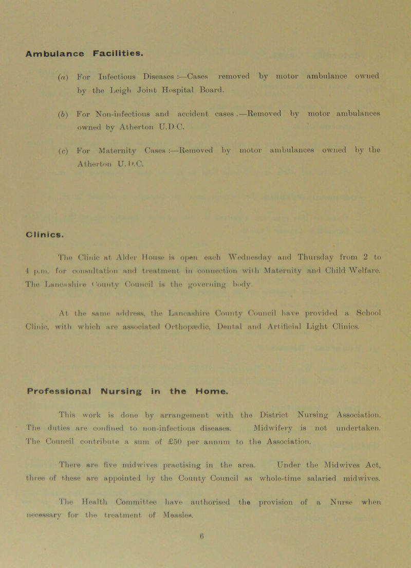 Ambulance Facilities. (a) For Infectious Diseases :—Cases removed by motor ambulance owned by the Leigh Joint Hospital Board. (b) For Non-infectious and accident cases .—Removed by motor ambulances owned by Atherton U.D.C. (c.) For Maternity Cases :—Removed by motor ambulances owned by the Atherton U. I >.C. Clinics. The Clinic at Aldei House is open each Wednesday and Thursday from 2 to I (i.m. For consult at ion and treatment in conned.ion with Maternity and Child Welfare. The Lancashire * 'ouutv Council is the governing body. At the same address, the Lancashire County Council have provided a. School Clinic, with which are associated Orthopa'iiic. Dental and Artificial Light Clinics. Professional Nursing in the Home. This work is done by arrangement with the District Nursing Association. The duties are confined to non-infectious diseases. Midwifery is not undertaken. The Council contribute a sum of £50 per annum to the Association. There are five mid wives practising in the area. Under the Midwives Act, three of these are appointed by the County Council as whole-time salaried mid wives. The Health Committee have authorised the provision of a Nurse when necessary for the treatment of Measles.