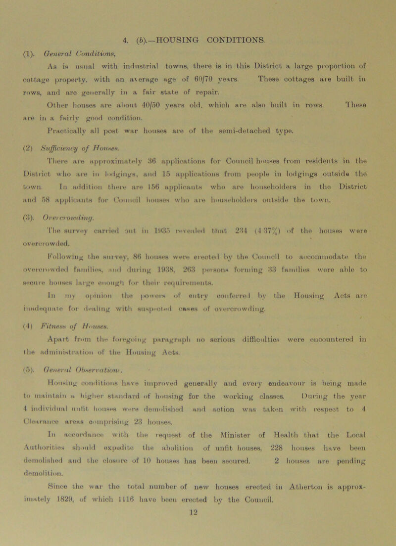 4. (6).—HOUSING CONDITIONS (1) . General Conditions, As is usual with industrial towns, there is in this District a large proportion of cottage property, with an average age of 60/70 years. These cottages are built in rows, and are generally in a fair state of repair. Other houses are about 40/50 years old, which are also built in rows. These are in a fairly good condition. Practically all post war houses are of the semi-detached type. (2) Sufficiency of Ponses. There are approximately 06 applications for Council houses from residents in the District who are in lodgings, and 15 applications from people in lodgings outside the town. In addition there are 156 applicants who are householders in the District and 58 applicants for Council houses who are householders outside the town. (3) . Orercrowdiny. The survey carried out in 1635 revealed that 231 (137%) of the houses were overcrowded. hollowing the survey, 86 houses were erected by the Council to accommodate the overcrowded families, end during 1638. 263 persons forming 33 families were able to secure houses large enough For their requirements. In my opinion the powers of entry conferred bv the Housing Acts are inadequate for dealing with suspected eases of overcrowding. (4) Fitness of Houses. Apart from the foregoing paragraph no serious difficulties were encountered in the administration of the Housing Acts. (5) . General Observation.'. Housing conditions have improved generally and every endeavour is being made to maintain a higher standard of housing for the working classes. During the year 4 individual unfit houses were demolished and action was taken with respect to 4 Clearance areas comprising 23 houses. In accordance with the request of the Minister of Health that the Local Authorities should expedite the abolition of unfit houses, 228 houses have been demolished and the closure of 10 houses has been secured. 2 houses are pending demolition. Since the war the total number of new houses erected in Atherton is approx- imately 1829, of which 1116 have been erected by the Council.