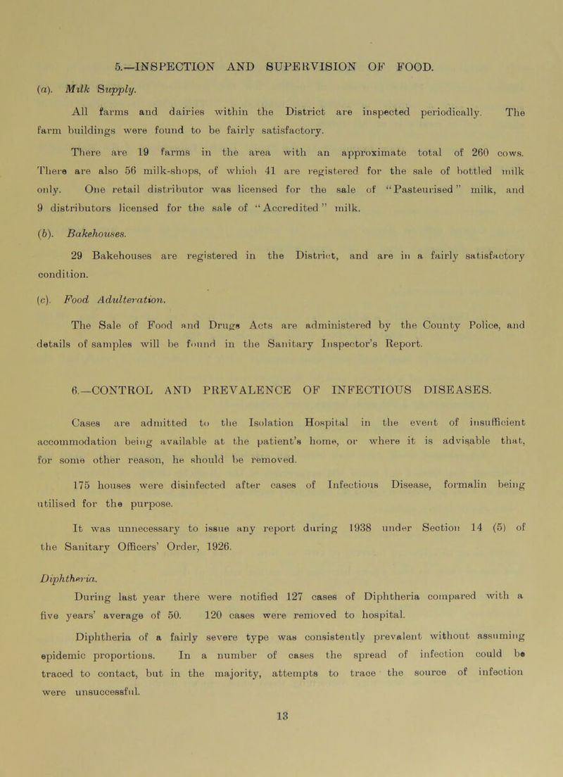 5.—INSPECTION AND SUPERVISION OF FOOD. (а) . Milk Supply. All farms and dairies within the District are inspected periodically. The farm buildings were found to be fairly satisfactory. There are 19 farms in the area with an approximate total of 260 cows. There are also 56 milk-shops, of which 41 are registered for the sale of bottled milk onty. One retail distributor was licensed for the sale of “Pasteurised” milk, and 9 distributors licensed for the sale of “Accredited” milk. (б) . Bakehouses. 29 Bakehouses are registered in the District, and are in a fairly satisfactory condition. (c). Food Adulteration. The Sale of Food and Drugs Acts are administered by the County Police, and details of samples will be found in the Sanitary Inspector’s Report. 6.—CONTROL ANT) PREVALENCE OF INFECTIOUS DISEASES. Cases are admitted to the Isolation Hospital in the event of insufficient accommodation being available at the patient’s home, or where it is advisable that, for some other reason, he should be removed. 175 houses were disinfected after cases of Infectious Disease, formalin being utilised for the purpose. It was unnecessary to issue any report during 1938 under Section 14 (5) of the Sanitary Officers’ Order, 1926. Diphtheria. During last year there were notified 127 cases of Diphtheria compared with a five years’ average of 50. 120 cases were removed to hospital. Diphtheria of a fairly severe type was consistently prevalent without assuming epidemic proportions. In a number of cases the spread of infection could be traced to contact, but in the majority, attempts to traoe the source of infection were unsuccessful.