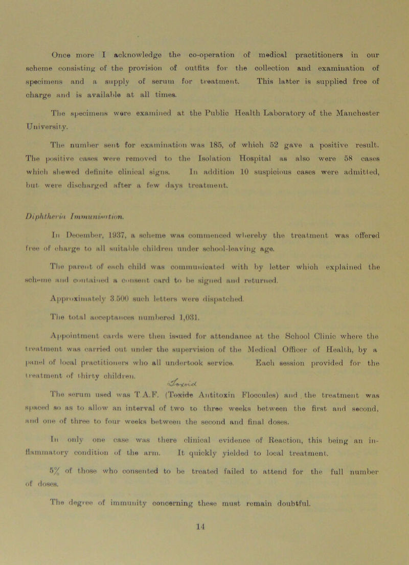 scheme consisting of the provision of outfits for the collection and examination of specimens and a supply of serum for treatment. This latter is supplied free of charge and is available at all times. The specimens were examined at the Public Health Laboratory of the Manchester University. The number sent for examination was 185, of which 52 gave a positive result. The positive cases were removed to the Isolation Hospital as also were 58 cases which shewed definite clinical signs. In addition 10 suspicions cases were admitted, but were discharged after a few days treatment. Diphtheria Immunixa tarn. In December, 1987, a scheme was commenced whereby the treatment was offered free of charge to all suitable children under school-leaving age. The parent of each child was communicated with by letter which explained the scheme and contained a consent card to be signed and returned. Approximately 3 500 such letters were dispatched The total acceptances numbered 1,031. Appointment cards were then issued for attendance at the School Clinic where the treatment was carried out under the supervision of the Medical Officer of Health, by a panel of local practitioners who all undertook service. Each session provided for the treatment of thirty children. I'he serum used was TA.F. (Tox-ide Antitoxin Eloccules) and the treatment was spaced so as to allow an interval of two to three weeks between the first and second, and one of three to four weeks between the second and final doses. In only one case was there clinical evidence of Reaction, this being an in- flammatory condition of the arm. It quickly yielded to local treatment. 5% of those who consented to be treated failed to attend for the full number of doses. I he degree of immunity concerning these must remain doubtful. II