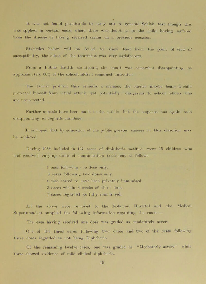 It was not found practicable to carry out a general Schick test though this was applied in certain cases where there was doubt as to the child having suffered from the disease or having received serum on a previous occasion. Statistics below will be found to show that from the point of view of susceptibility, the effect of the treatment was very satisfactory. From a Public Health standpoint, the result was somewhat disappointing, as approximately 60% of the schoolchildren remained untreated. The carrier problem thus remains a menace, the carrier maybe being a child protected himself from actual attack, yet potentially dangerous to school fellows who are unprotected. Further appeals have been made to the public, but the response has again been disappointing as regards numbers. If is hoped that by education of the public greater success in this direction may be achieved. During 1938, included in 127 cases of diphtheria notified, were 15 children who had received varying doses of immunisation treatment as follows : 1 case following one dose only. 3 cases following two doses only. 1 case stated to have been privately immunised. 3 cases within 3 weeks of third dose. 7 cases regarded as fully immunised. All the above were removed to the Isolation Hospital and the Medical Superintendent supplied the following information regarding the cases:— The case having received one dose was graded as moderately severe. One of the three cases following two doses and two of the cases following three doses regarded as not being Diphtheria. Of the remaining twelve cases, one was graded as “ Moderately severe ’ while three showed evidence of mild clinical diphtheria.