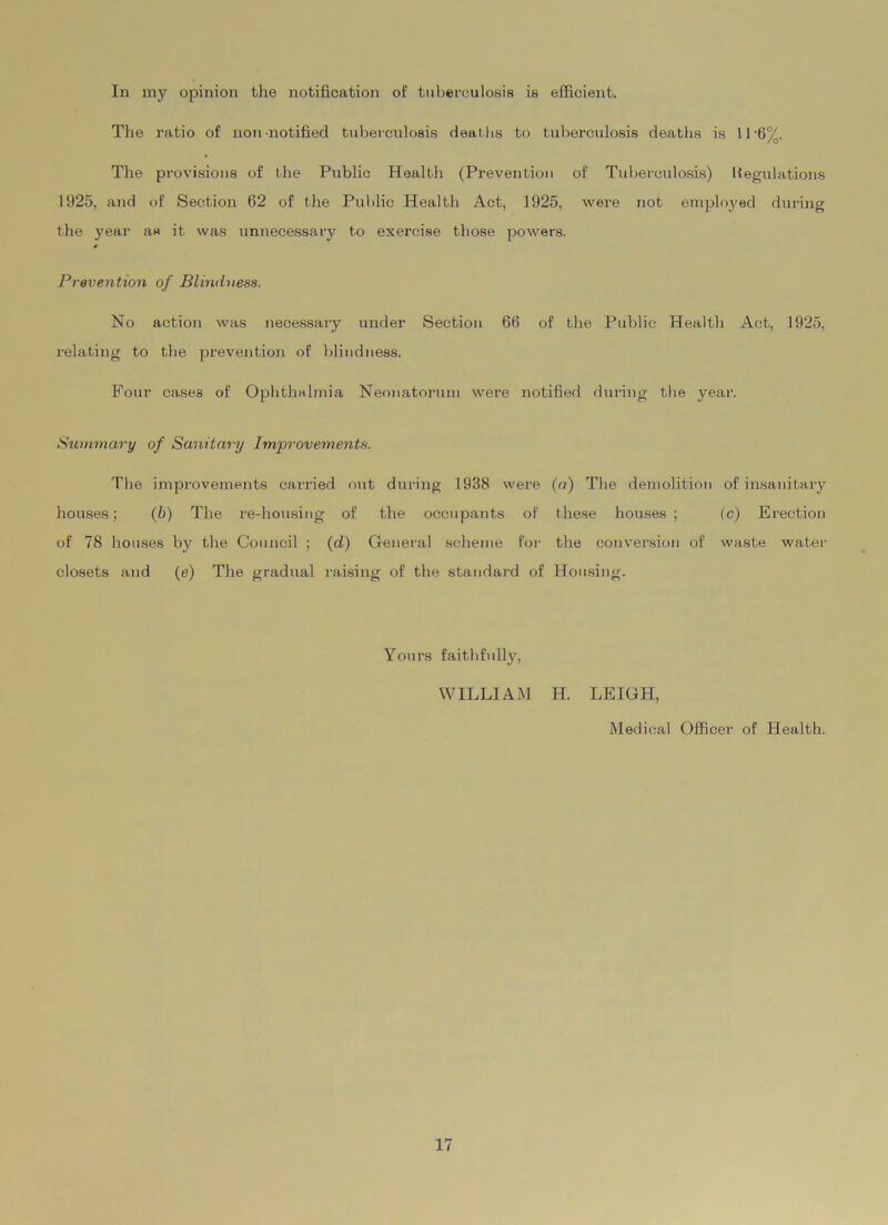 In my opinion the notification of tuberculosis is efficient. The ratio of non-notified tuberculosis deat hs to tuberculosis deaths is 11-6%. The provisions of the Public Health (Prevention of Tuberculosis) Regulations 1925, and of Section 62 of the Public Health Act, 1925, were not employed during the year as it was unnecessary to exercise those powers. Prevention of Blindness. No action was necessary under Section 66 of the Public Health Act, 1925, relating to the prevention of blindness. Four cases of Ophthalmia Neonatorum were notified during the year. Summary of Sanitary Improvements. The improvements carried out during 1938 were (a) The demolition of insanitary houses; (b) The re-housing of the occupants of these houses; (c) Erection of 78 houses by the Council ; (d) General scheme for the conversion of waste water closets and (e) The gradual raising of the standard of Housing. Yours faithfully, WILLIAM H. LEIGH, Medical Officer of Health.