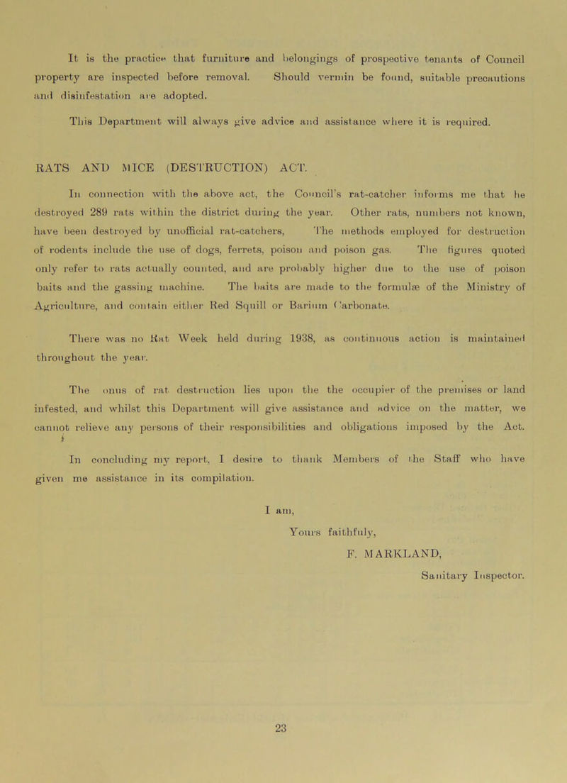 It is the practice that furniture and belongings of prospective tenants of Council property are inspected before removal. Should vermin be found, suitable precautions and disinfestation are adopted. This Department will always give advice and assistance where it is required. EATS AND MICE (DESTRUCTION) ACT. In connection with the above act, the Council’s rat-catcher informs me that he destroyed 289 rats within the district during the year. Other rats, numbers not known, have been destroyed by unofficial rat-catchers, The methods employed for destruction of rodents include the use of dogs, ferrets, poison and poison gas. The figures quoted only refer to rats actually counted, and are probably higher due to the use of poison baits and the gassing machine. The baits are made to the formulae of the Ministry of Agriculture, and contain either Red Squill or Barium Carbonate. There was no Rat Week held during 1938, as continuous action is maintained throughout the year. The onus of rat destruction lies upon the the occupier of the premises or land infested, and whilst this Department will give assistance and advice on the matter, we cannot relieve any persons of their responsibilities and obligations imposed by the Act. > In concluding my report, I desire to thank Members of the Staff who have given me assistance in its compilation. I am, Yours faithfuly, F. MARlvLAND, Sanitary Inspector.