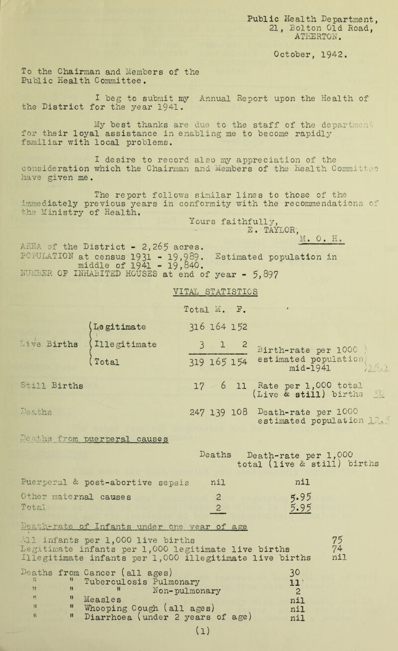 Public Health Department, 21, Bolton Old Road, ATHERTON. October, 1942. To the Chairman and Members of the Public Health Committee. I beg to submit my Annual Report upon the Health of the District for the year 1941. My best thanks are due to the staff of the department for their loyal assistance in enabling me to become rapidly familiar with local problems. I desire to record also my appreciation of the consideration which the Chairman and Members of the Health Committee have given me. The report follows similar lines to those of the immediately previous years in conformity with the recommendations of the Ministry of Health. Yours faithfully, E. TAYLOR, M. 0 . H. AREA of the District - 2,265 acres. POPULATION at census 1931 - 19,9 89 • Estimated population in middle of 1941 - 19,840. ifJ.yLER OP INHABITED HOUSES at end of year - 5,397 VITAL STATISTICS Total M. P. (L,s gitimate [ i 316 164 152 Live Births A (Illegitimate 3 12 Birth-rate per 1000 (Total 319 165 154 estimated population.; mid-1941 ) /.■ Still Births 17 6 11 Rate per 1,000 total (Live & still) births Deaths 247 139 108 Death-rate per 1000 estimated population If A De ■ -'!. hs f v om pue r pe r al causes Deaths Death-rate per 1,000 total (live & still) births Puerperal & post-abortive sepsis nil nil Other maternal causes 2 5*95 Total 2 5.95 Death-rate of Infants under one year of age All infants per 1,000 live births 75 Legitimate infants per 1,000 legitimate live births 74 Illegitimate infants per 1,000 illegitimate live births nil Deaths from Cancer (all ages) 3^  Tuberculosis Pulmonary 111   Non-pulmonary 2 ” Measles nil n H Whooping Cough (all ages) nil n 11 Diarrhoea (under 2 years of age) nil (1)