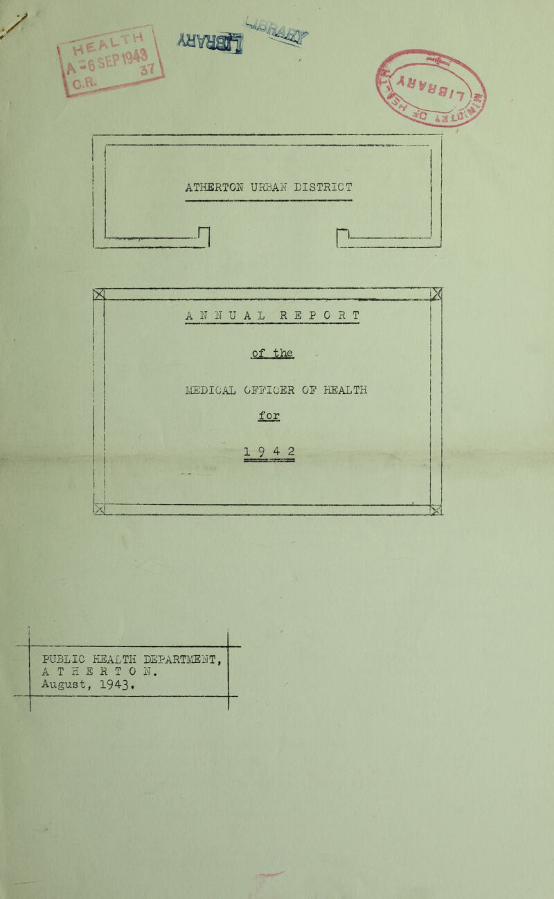 SR ATHERTON URBAN DISTRICT ,■ ■■ -H Q * . . _ LX 1 1 J i i i i 1 i ANNUAL REPORT of the MEDICAL CEEICER OF HEALTH for 19 4 2 . — , . X, r y i PUBLIC HEALTH DEPARTMENT, ATHERTON. August, 1943»