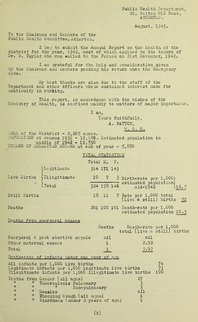 Publ i c He al t li 33e par tine nt, 21, Bolton Old Road, ATHERTON. August, 1943. To the Chairman and Members of the Public Health Committee, Atherton. I beg to submit the Annual Report on the health of the district for the year, 1942, most of which applied to the tenure of Dr. E. Taylor who was called to the Forces on 21st November, 1942. I am grateful for the help and consideration given by the Chairman and members pending his return when the Emergency ends. My best thanks are also due to the staff of the Department and other officers whose sustained interest made for continuity in working. This report, in accordance with the wishes of the Ministry of Health, is confined mainly to matters of major importance. I am, Yours faithfully, A. PATTON, M. 0. H. AREA of the District - 2,265 acres. POPULATION at census 1931 - 19•999• Estimated population in middle of 1§42 - 19,530 NUMBER OP INHABITED HOCJidES at end of year - 5,880 VITAL STATISTICS 1 Legitimate Illegitimate Total Still Births Total M, P. 314 171 143 4° 7 3 Birth-rate per 1,000) 7 estimated population) 324 178 146 mid-1942 )l6.5 l8 11 7 Hate per 1,000 total (Live & still) births 52 Deaths Deaths from nueroeral causes Puerperal <1 post abortive sepsis Other maternal causes Total 100 101 Death-rate per 1,000 estimated population IO.3 Deaths Death-rate ear 1,000 total (live A still) births nil nil 1 2.92 1 2.92 Death-rate of infants under one year of are All infants per 1,000 live births 74 Legitimate infants per 1,000 legitimate live births 73 Illegitimate infants per 1,000 illegitimate live births 100 Deaths from Cancer (all ages) 27   Tuberculosis Pulmonary 3 ” 11  Non-pulmonary 3   Measles nil   looping Cough (all ages) 1 M  Diarrhoea (under 2 years of age) 1 (l)